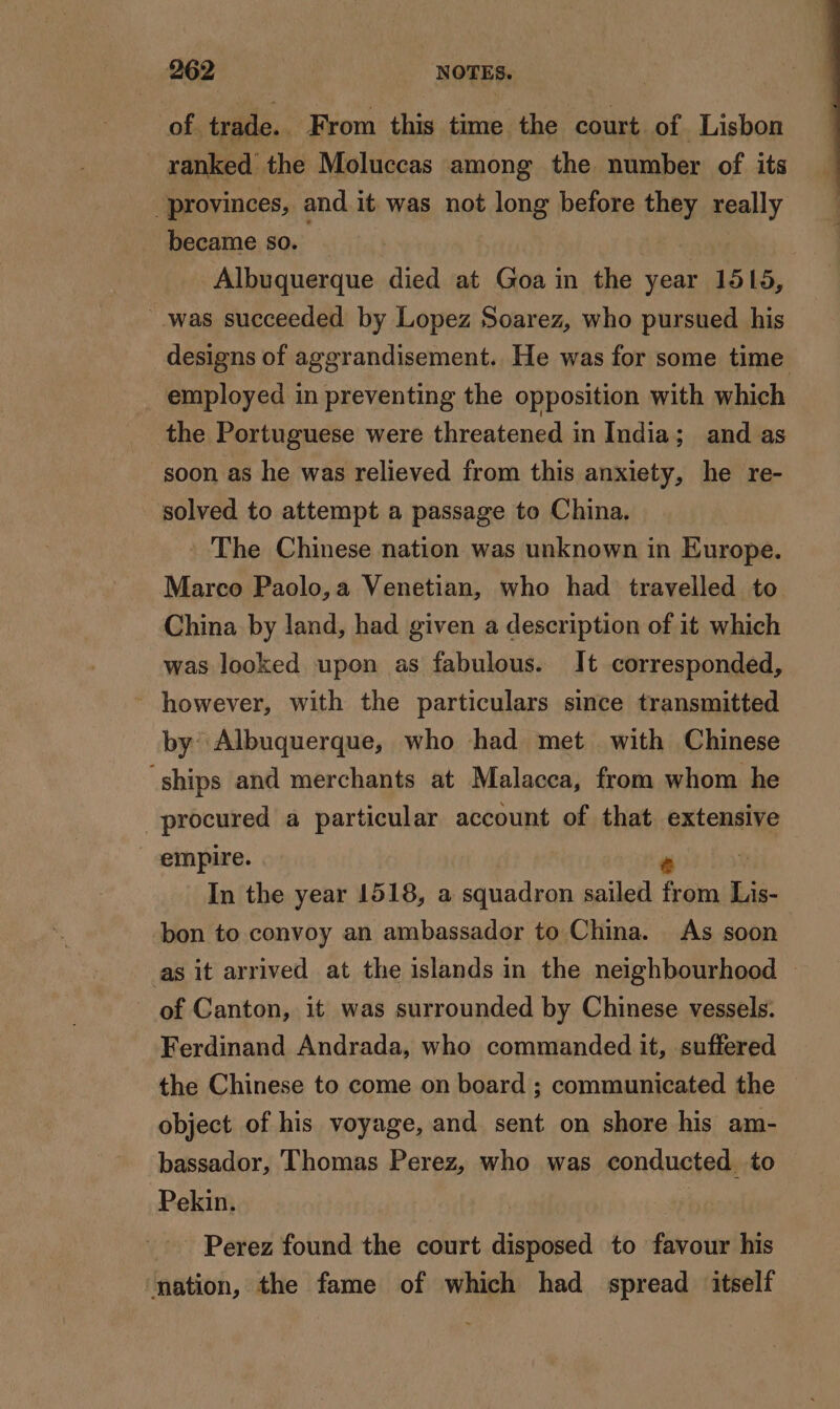 of trade. From this time the court of Lisbon ranked the Moluccas among the number of its provinces, and it was not long before they really became so. | | Albuquerque died at Goa in the year 1515, was succeeded by Lopez Soarez, who pursued his designs of aggrandisement. He was for some time employed in preventing the opposition with which the Portuguese were threatened in India; and as soon as he was relieved from this anxiety, he re- solved to attempt a passage to China. The Chinese nation was unknown in Europe. Marco Paolo, a Venetian, who had travelled to China by land, had given a description of it which was looked upon as fabulous. It corresponded, ~ however, with the particulars since transmitted by Albuquerque, who had met with Chinese ‘ships and merchants at Malacca, from whom he procured a particular account of that extensive empire. e | In the year 1518, a squadron sailed from Lis- bon to convoy an ambassador to China. As soon as it arrived at the islands in the neighbourhood — of Canton, it was surrounded by Chinese vessels. Ferdinand Andrada, who commanded it, suffered the Chinese to come on board ; communicated the object of his voyage, and sent on shore his am- bassador, Thomas Perez, who was conducted to Pekin. Perez found the court disposed to favour his ‘nation, the fame of which had spread ‘itself