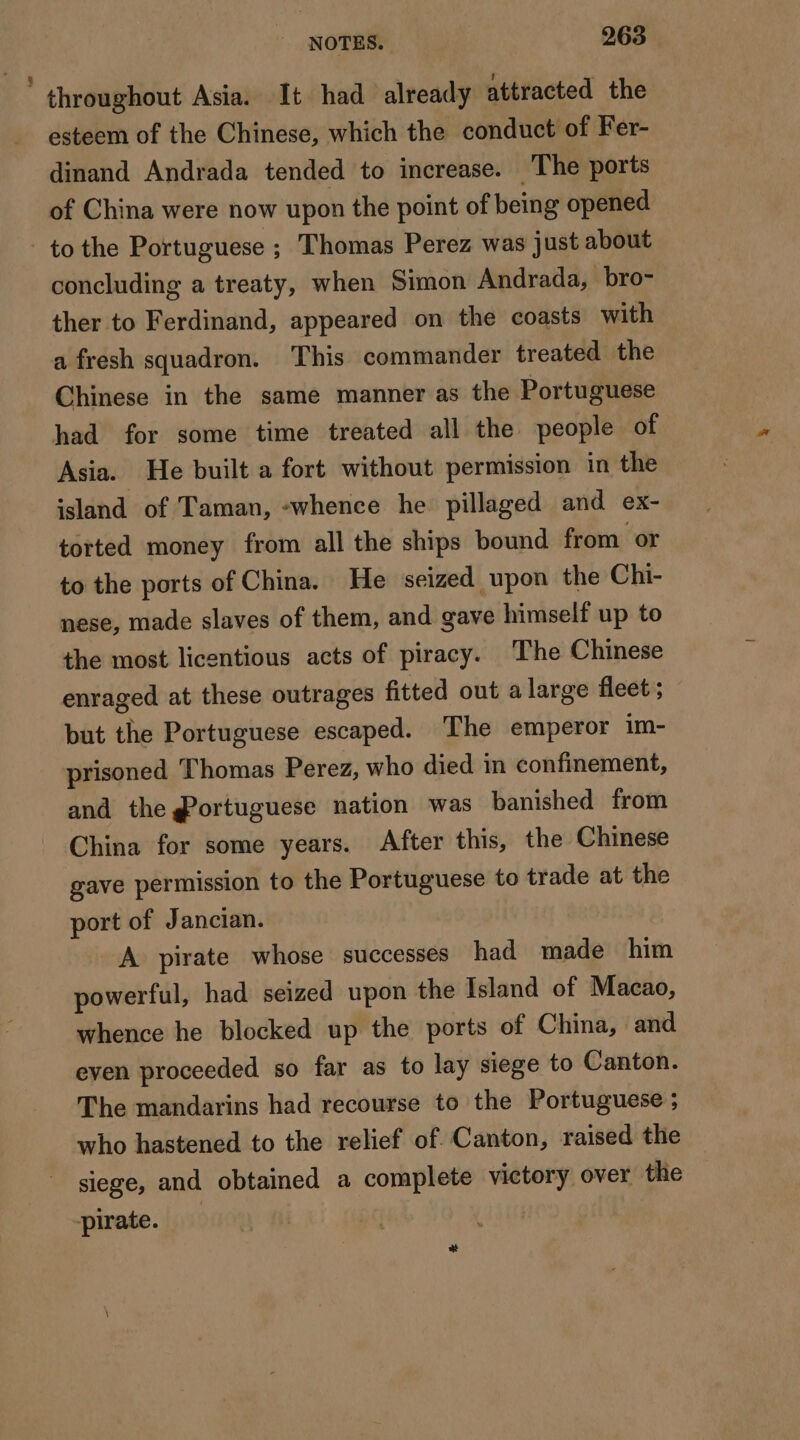 | throughout Asia. It had already attracted the esteem of the Chinese, which the conduct of Fer- dinand Andrada tended to increase. The ports of China were now upon the point of being opened to the Portuguese ; Thomas Perez was just about concluding a treaty, when Simon Andrada, bro- ther to Ferdinand, appeared on the coasts with a fresh squadron. This commander treated the Chinese in the same manner as the Portuguese had for some time treated all the people of Asia. He built a fort without permission in the island of Taman, «whence he pillaged and ex- torted money from all the ships bound from or to the ports of China. He seized upon the Chi- nese, made slaves of them, and gave himself up to the most licentious acts of piracy. The Chinese enraged at these outrages fitted out alarge fleet ; but the Portuguese escaped. The emperor im- prisoned Thomas Perez, who died in confinement, and the @ortuguese nation was banished from China for some years. After this, the Chinese gave permission to the Portuguese to trade at the port of Jancian. A pirate whose successes had made him powerful, had seized upon the Island of Macao, whence he blocked up the ports of China, and even proceeded so far as to lay siege to Canton. The mandarins had recourse to the Portuguese ; who hastened to the relief of. Canton, raised the siege, and obtained a complete victory over the pirate. | +