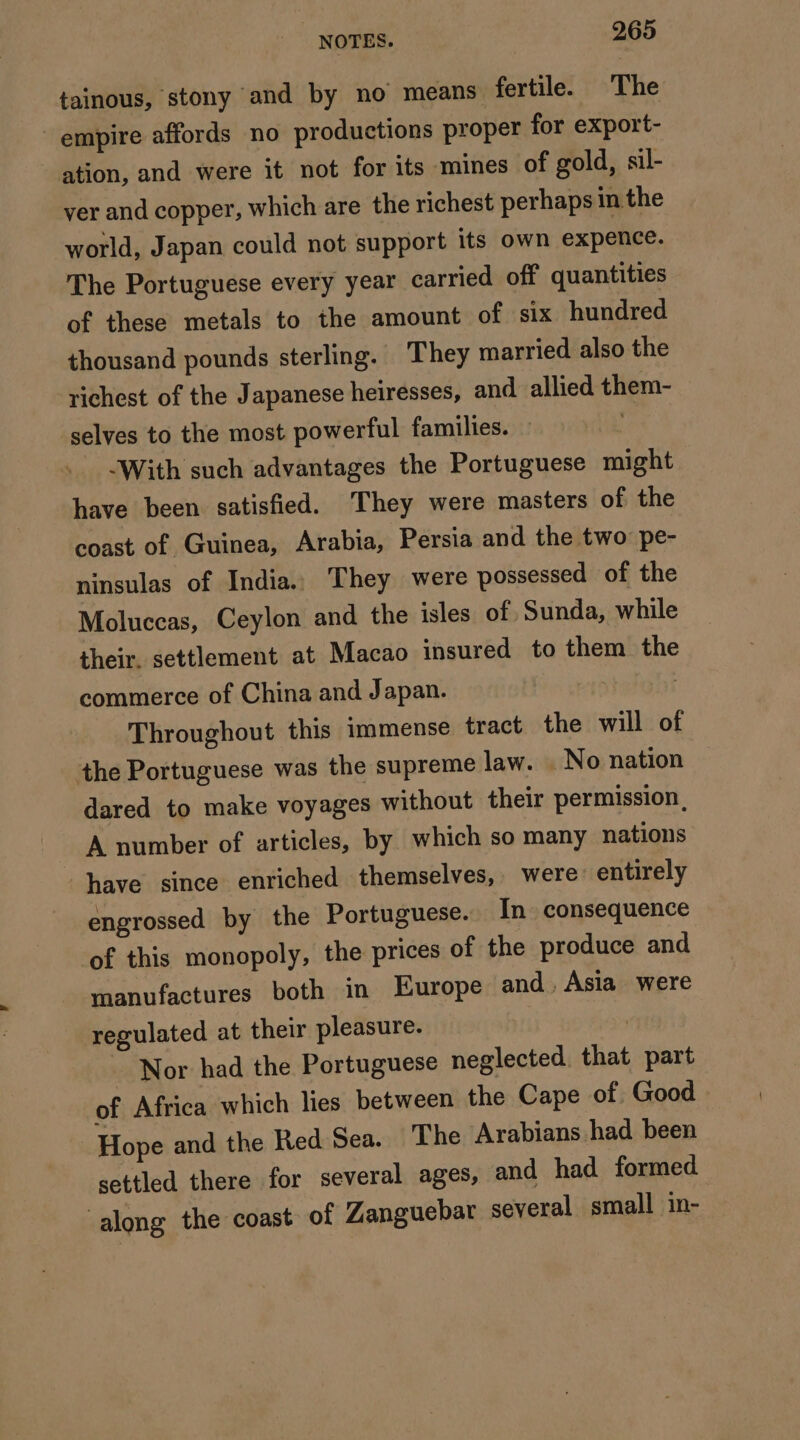 tainous, stony and by no means fertile. The empire affords no productions proper for export- ation, and were it not for its mines of gold, sil- ver and copper, which are the richest perhaps in the world, Japan could not support its own expence. The Portuguese every year carried off quantities of these metals to the amount of six hundred thousand pounds sterling. They married also the richest of the Japanese heiresses, and allied them- selves to the most powerful families. : With such advantages the Portuguese might have been satisfied. ‘They were masters of the coast of Guinea, Arabia, Persia and the two: pe- ninsulas of India. They were possessed of the Moluccas, Ceylon and the isles of Sunda, while their. settlement at Macao insured to them the commerce of China and Japan. Throughout this immense tract the will of the Portuguese was the supreme law. No nation dared to make voyages without their permission, A number of articles, by which so many nations have since enriched themselves, were: entirely engrossed by the Portuguese. In consequence of this monopoly, the prices of the produce and manufactures both in Europe and. Asia were regulated at their pleasure. | Nor had the Portuguese neglected. that part of Africa which lies between the Cape of Good Hope and the Red Sea. The Arabians had been settled there for several ages, and had formed along the coast of Zanguebar several small in-