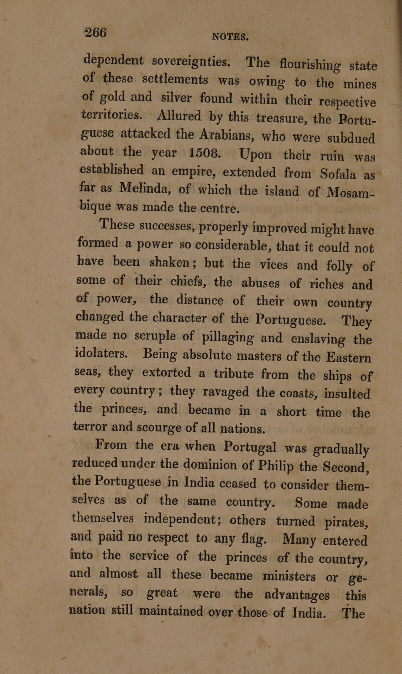 dependent sovereignties. The flourishing state of these settlements was owing to the mines of gold and silver found within their respective territories. Allured by this treasure, the Portu- guese attacked the Arabians, who were subdued about the year 1508. Upon their ruin was established an empire, extended from Sofala as’ far as Melinda, of which the island of Mosam- bique was made the centre. i These successes, properly improved might have formed a power so considerable, that it could not have been shaken; but the vices and folly of some of their chiefs, the abuses of riches and of power, the distance of their own country changed the character of the Portuguese. They made no scruple of pillaging and enslaving the idolaters. Being absolute masters of the Eastern seas, they extorted a tribute from the ships of _ every country; they ravaged the coasts, insulted the princes, and became in a short time the terror and scourge of all nations. | 2 From the era when Portugal was gradually reduced under the dominion of Philip the Second, the Portuguese in India ceased to consider them- selves as of the same country. Some made themselves independent; others turned pirates, and paid no respect to any flag. Many entered mto the service of the princes of the country, and almost all these became ministers or ge- nerals, so great were the advantages this nation still maintained over those of India. ‘The