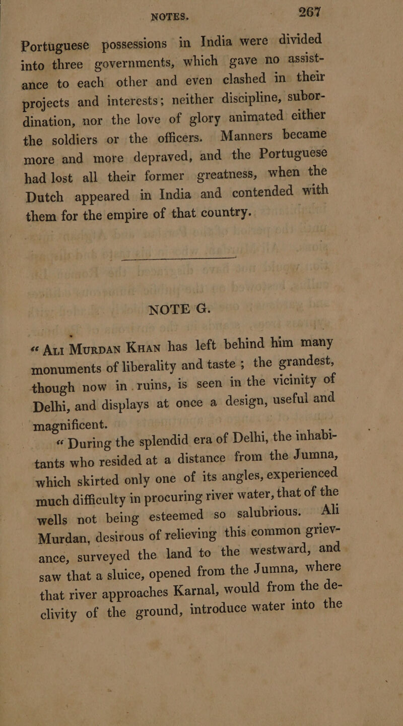 Portuguese possessions in India were divided into three governments, which gave no assist- ance to each other and even clashed in their projects and interests; neither discipline, subor- dination, nor the love of glory animated either the soldiers or the officers. Manners became more and more depraved, and the Portuguese had lost all their former greatness, when the Dutch appeared in India and contended with them for the empire of that country. geist NOTE G. « Aux Murpan Kaan has left behind him many monuments of liberality and taste ; the grandest, though now in. ruins, is seen in the vicinity of Delhi, and displays at once a design, useful and “magnificent. | During the splendid era of Delhi, the inhabi- tants who resided at a distance from the Jumna, which skirted only one of its angles, experienced much difficulty in procuring river water, that of the wells not being esteemed so salubrious. Ali Murdan, desirous of relieving this common griev- ance, surveyed the land to the westward, and. saw that a sluice, opened from the Jumna, where that river approaches Karnal, would from the de- clivity of the ground, introduce water into the