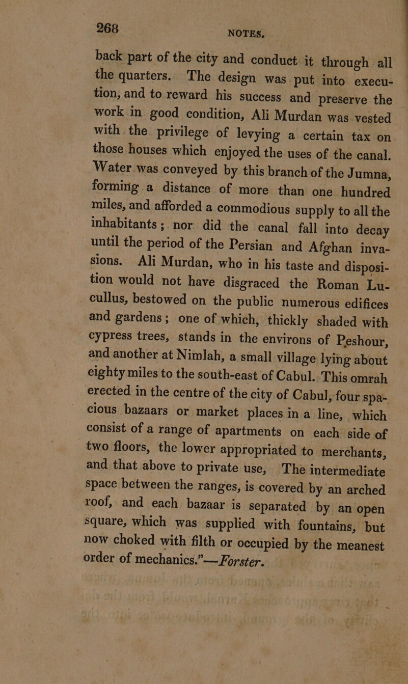 back part of the city and conduct it through all the quarters. The design was put into execu- tion, and to reward his success and preserve the work in good condition, Ali Murdan was vested with the privilege of levying a certain tax on those houses which enjoyed the uses of the canal. Water.was conveyed by this branch of the J umna, forming a distance of more than one hundred miles, and afforded a commodious supply to all the inhabitants; nor did the canal fall into decay until the period of the Persian and Afghan inva- sions. Ali Murdan, who in his taste and disposi- tion would not have disgraced the Roman Lu- cullus, bestowed on the public numerous edifices and gardens; one of which, thickly shaded with cypress trees, stands in the environs of Peshour, and another at Nimlah, a small village lying about eighty miles to the south-east of Cabul. This omrah erected in the centre of the city of Cabul, four spa- cious bazaars or market places in a line, which consist of a range of apartments on each side of _ two floors, the lower appropriated to merchants, and that above to private use, The intermediate space between the ranges, is covered by an arched roof, and each bazaar is separated by an open square, which was supplied with fountains, but now choked with filth or occupied by the meanest order of mechanics.”— Forster. f