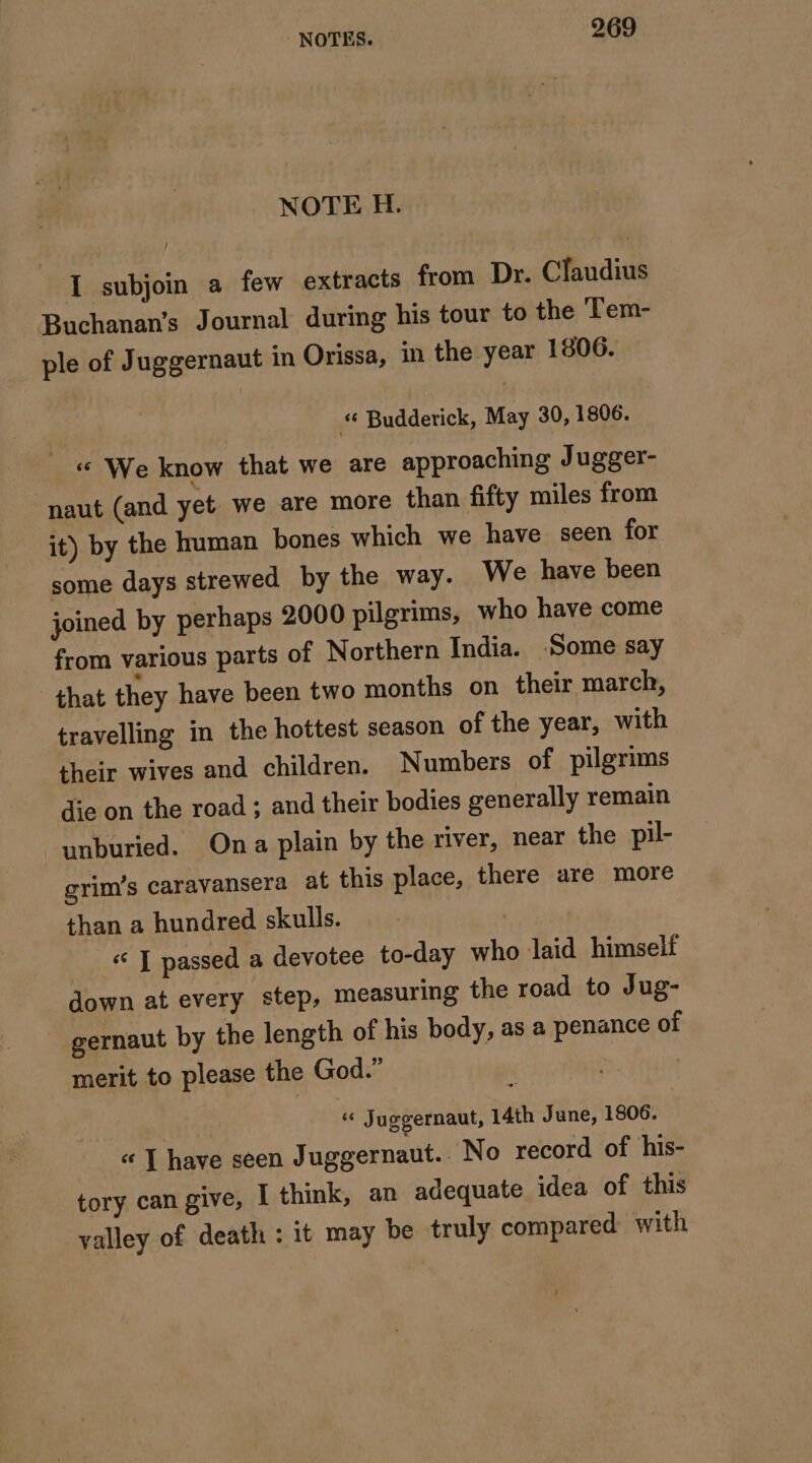 NOTE H. I subjoin a few extracts from Dr. Claudius Buchanan’s Journal during his tour to the Tem- ple of Juggernaut in Orissa, in the year 1806. | “ Budderick, May 30, 1806. __« We know that we are approaching Jugger- naut (and yet we are more than fifty miles from it) by the human bones which we have seen for some days strewed by the way. We have been joined by perhaps 2000 pilgrims, who have come from various parts of Northern India. Some say that they have been two months on their march, travelling in the hottest season of the year, with their wives and children. Numbers of pilgrims die on the road ; and their bodies generally remain “unburied. Ona plain by the river, near the pil- grim’s caravansera at this place, there are more than a hundred skulls. | « ] passed a devotee to-day who laid himself down at every step, measuring the road to Jug- gernaut by the length of his body, as a penance of merit to please the God.” | } « Juggernaut, 14th June, 1806. « | have seen Juggernaut. No record of his- tory can give, I think, an adequate idea of this valley of death : it may be truly compared with