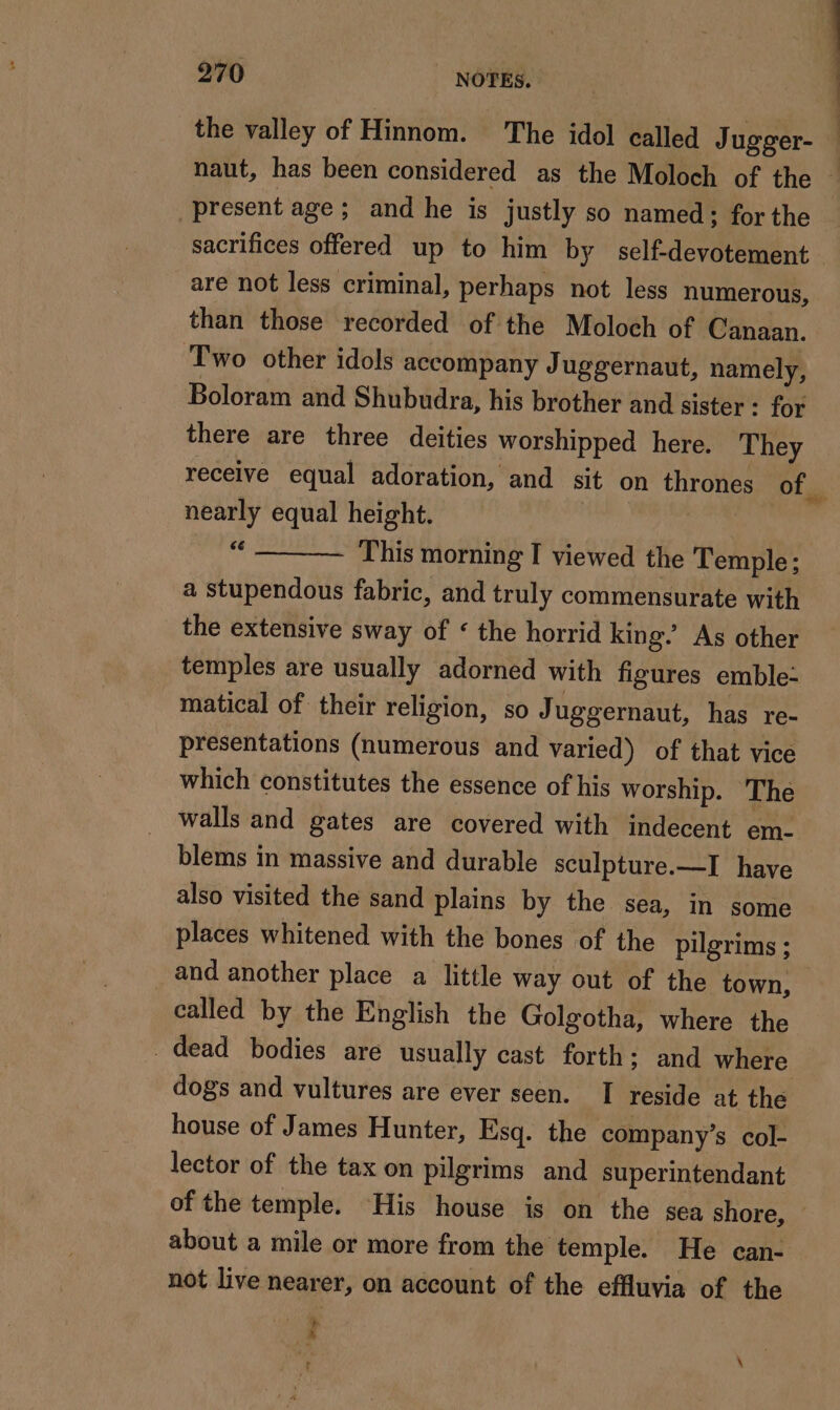 the valley of Hinnom. The idol called Jugger- present age; and he is justly so named; for the are not less criminal, perhaps not less numerous, than those recorded of the Moloch of Canaan. Two other idols accompany J uggernaut, namely, Boloram and Shubudra, his brother and sister : for there are three deities worshipped here. They nearly equal height. i This morning I viewed the Temple; a stupendous fabric, and truly commensurate with the extensive sway of ‘ the horrid king. As other temples are usually adorned with figures emble- matical of their religion, so Juggernaut, has re- presentations (numerous and varied) of that vice which constitutes the essence of his worship. The walls and gates are covered with indecent em- blems in massive and durable sculpture.—I have also visited the sand plains by the sea, in some places whitened with the bones of the pilgrims ; called by the English the Golgotha, where the dogs and vultures are ever seen. I reside at the house of James Hunter, Esq. the company’s col- lector of the tax on pilgrims and superintendant of the temple. His house is on the sea shore, about a mile or more from the temple. He can- not live nearer, on account of the effluvia of the 4 ë