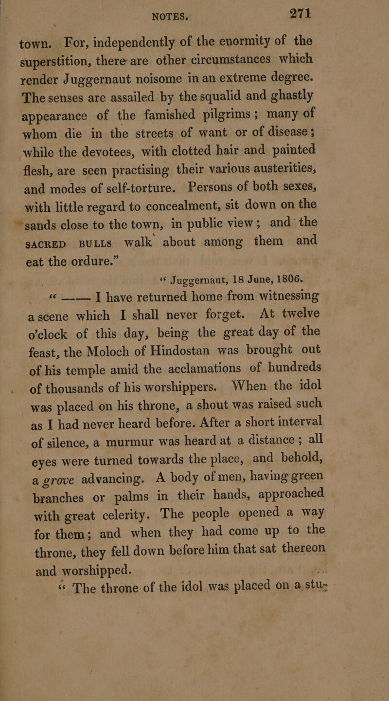 é town. For, independently of the enormity of the superstition, there are other circumstances which render Juggernaut noisome in an extreme degree. The senses are assailed by the squalid and ghastly appearance of the famished pilgrims; many of whom die in the streets of want or of disease ; while the devotees, with clotted hair and painted flesh, are seen practising their various austerities, and modes of self-torture. Persons of both sexes, with little regard to concealment, sit down on the SACRED BULLS walk about among them and eat the ordure.” « Juggernaut, 18 June, 1806, 4 __.— | have returned home from witnessing ascene which I shall never forget. At twelve o'clock of this day, being the great day of the feast, the Moloch of Hindostan was brought out of his temple amid the acclamations of hundreds of thousands of his worshippers. When the idol as I had never heard before. After a short interval of silence, a murmur was heard at a distance ; all eyes were turned towards the place, and behold, a grove advancing. A body of men, having green branches or palms in their hands, approached with great celerity. The people opened a way — for them; and when they had come up to the throne, they fell down before him that sat thereon and worshipped. | &amp; The throne: of the idol was placed on a. stu-