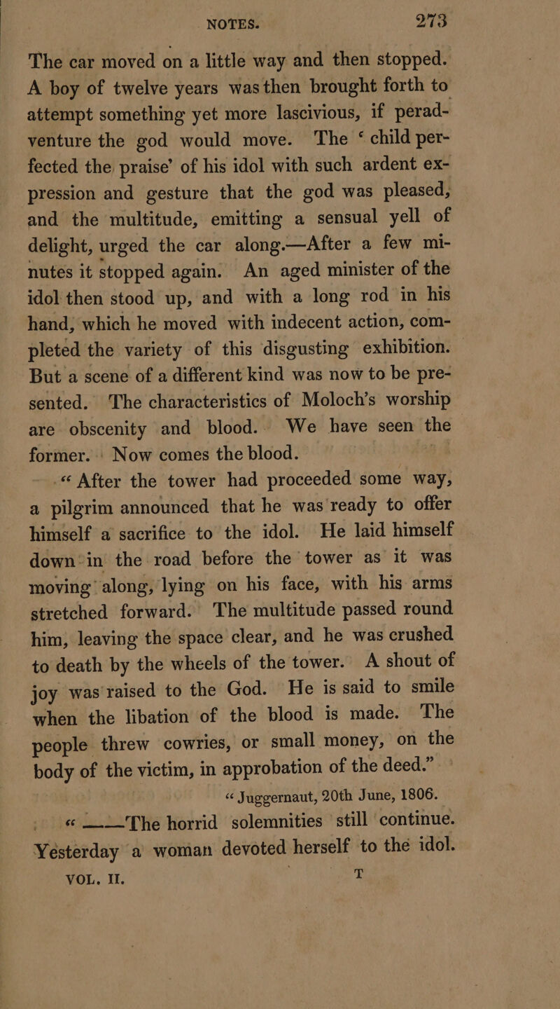 The car moved on a little way and then stopped. A boy of twelve years wasthen brought forth to attempt something yet more lascivious, if perad- venture the god would move. The ‘ child per- fected the praise’ of his idol with such ardent ex- pression and gesture that the god was pleased, and the multitude, emitting a sensual yell of delight, urged the car along. —After a few mi- nutes it stopped again. An aged minister of the idol then stood up, and with a long rod in his hand, which he moved with indecent action, com- pleted the variety of this disgusting exhibition. But a scene of a different kind was now to be pre- sented. The characteristics of Moloch’s worship are obscenity and blood.. We have seen the former. : Now comes the blood. « After the tower had proceeded some way, a pilgrim announced that he was ready to offer himself a sacrifice to the idol. He laid himself down’ in the road before the tower as it was moving along, lying on his face, with his arms stretched forward. The multitude passed round him, leaving the space clear, and he was crushed to death by the wheels of the tower. A shout of joy was raised to the God. He is said to smile when the libation of the blood is made. The people threw cowries, or small money, on the steed of the victim, in approbation of the deed.” | “ Juggernaut, 20th June, 1806. « = The horrid solemnities still continue. Yésterday a woman devoted herself to the idol. VOL, I. ay