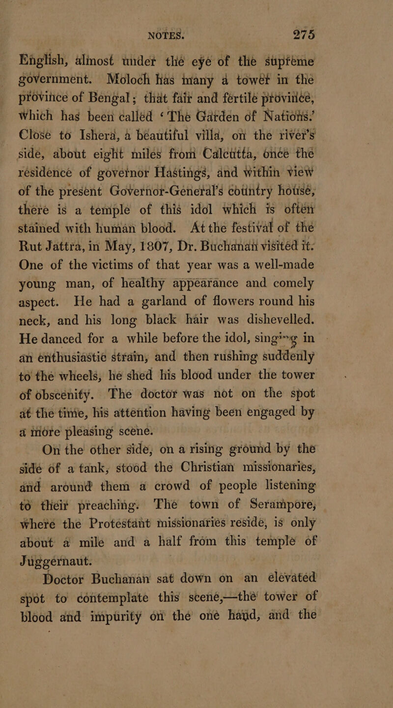 English, almost under thé eyé of the supféme government. Moloch has many 4 towét in the province of Bengal; that fair and fertile province, Which has been called ‘The Garden of Nations’ Close to Isherä, à beautiful villd, on the river's side, about eight miles from Calcutta, once the residence of governor Hastings, and within view of the present Governor-General’s cotintry hotse; there is a temple of this idol which is often stained with human blood. At the festival of thé Rut Jattra, in May, 1807, Dr. Buchanan visitéd it. One of the victims of that year was a well-made young man, of healthy appearance and comely aspect. He had a garland of flowers round his neck, and his long black hair was dishevelled. He danced for a while before the idol, sing*~g in an enthusiastic strain, and then rushing suddenly to the wheels, hé shed his blood under the tower of obscenity. The doctor was not on the spot at the time, his attention having been engaged by a more pleasing scene. On the other side, on a rising ground by the sidé of a tank, stood the Christian missionaries, and around them a crowd of people listening to their preaching. The town of Serampore; where the Protéstant missionariés reside, is only about a mile and a half from this temple of Juggernaut. | Doctor Buchanan sat down on an elevated spot to contemplate this scené,—thé tower of blood and impurity on thé oné hayd, and the