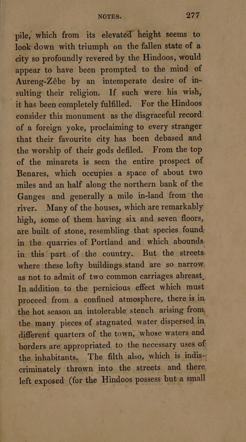 pile, which from its elevated height seems to look down with triumph on the fallen state of a city so profoundly revered by the Hindoos, would appear to have been prompted to the mind of Aureng-Zébe by an intemperate desire of in- sulting their religion. If such were his wish, it has been completely fulfilled. For the Hindoos consider this monument as the disgraceful record of a foreign yoke, proclaiming to every stranger that their favourite city has been debased and the worship of their gods defiled. From the top of the minarets is seen the entire prospect of Benares, which occupies a space of about two miles and an half along the northern bank of the Ganges and generally a mile in-land from the river. Many of the houses, which are remarkably high, some of them having six and seven floors, are built of stone, resembling that species found; in the quarries of Portland and which abounds: in: this part of the country. But the streets: where these lofty buildings stand are so narrow, as not to admit of two common carriages abreast, In addition to the pernicious effect which must proceed from a confined atmosphere, there is in, the hot season an intolerable stench arising from, the. many pieces of stagnated water dispersed. in, different quarters of the town; whose waters and borders are appropriated to the necessary uses of: the inhabitants. .The filth also, which is indis- criminately — thrown into the streets and there, left. exposed (for: the Hindoos possess but a small