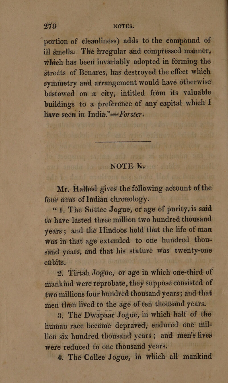 978 NOTES. “portion of cleanliness) adds to the donipbiad of ill $mells: The irregular and compressed manner; which has been invariably adopted in forming the Streéts of Benares, has destroyed the effect which symmetry and arrangement would have otherwise béstowed on a city, intitled from its valuable buildings to a preference of any capital which [ have seën in India.” Forster: NOTE Ks Mr. Halhed gives the following account of the four æ&amp;ras of Indian chronology. « 1. The Suttée Jogue, or age of purity,is sid to have’ lasted three million two hundred thousand | years; and the Hindoos hold that the life of man Was in that age extended to one hundred thou- said yéars, and that his stature was twenty-one sl . Tirtah Jogiie, or agé in which one-third of PP were reprobate, they suppose consisted of two millions four hundred thousand years; and’ that: men then lived to the agé of ten thousand years. 3, The Dwapaar Jogué, in which half of the’ human race became depraved, enduréd one’ mil lion six hundred thousand yéürs; and men’s lives were reduced to one thousand years. 4. Thé Collee Jogue, in which all mankind