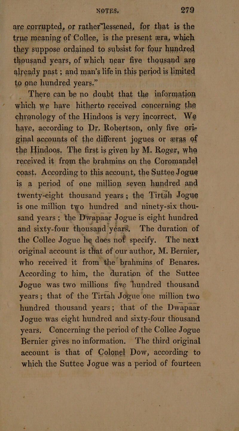 are corrupted, or rather“lessened, for that is the true meaning of Collee, is the present æra, which they suppose ordained to subsist for four hundred thousand years, of which near five thousand are already past ; and man’s life in this period is limited to one hundred years.” There can be no doubt that the information which we have hitherto received concerning the chronology of the Hindoos is very incorrect, We haye, according to Dr. Robertson, only five ori- ginal accounts of the different jogues or æras of the Hindoos. The first is given by M. Roger, whe received it from the brahmins on the Coromandel. coast, According to this account, the Suttee Jogue is a period of one million seven hundred and twenty-eight thousand years; the Tirtah Jogue is one million two hundred and ninety-six thou- sand years ; the Diwapaar Jogue is eight hundred and sixty-four thousand years, The duration of the Collee Jogue he does not specify. The next . original account is that of our author, M. Bernier, who received it from the brahmins of Benares. According to him, the duration of the Suttee Jogue was two millions five hundred thousand years; that of the Tirtah Jogue one million two hundred thousand years; that of the Dwapaar Jogue was eight hundred and sixty-four thousand — years. Concerning the period of the Collee Jogue Bernier gives no information. The third original account is that of Colonel Dow, according to which the Suttee Jogue was a period of fourteen