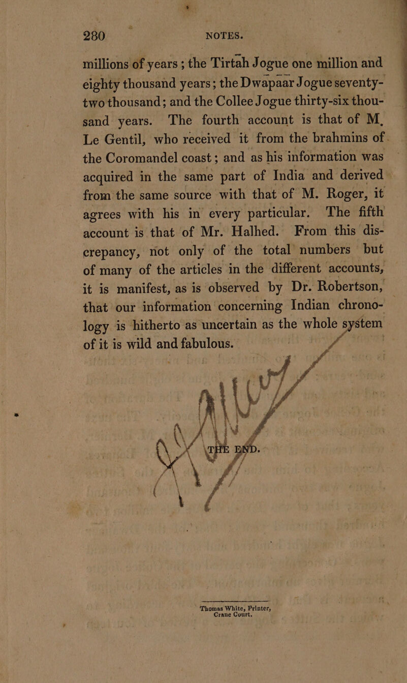 millions of years ; the Tirtah Jogue one million and eighty thousand years; the Dwapaar Jogue seventy- two thousand; and the Collee Jogue thirty-six thou- sand years. The fourth account is that of M, Le Gentil, who received it from the brahmins of. the Coromandel coast; and as his information was acquired in the same part of India and derived — from the same source with that of M. Roger, it agrees with his in every particular. The fifth account is that of Mr. Halhed. From this dis- crepancy, not only of the total numbers but of many of the articles in the different accounts, it is manifest, as is observed by Dr. Robertson, that our information concerning Indian chrono- logy is hitherto as uncertain as the hes S stem of it is wild and fabulous. | fn |
