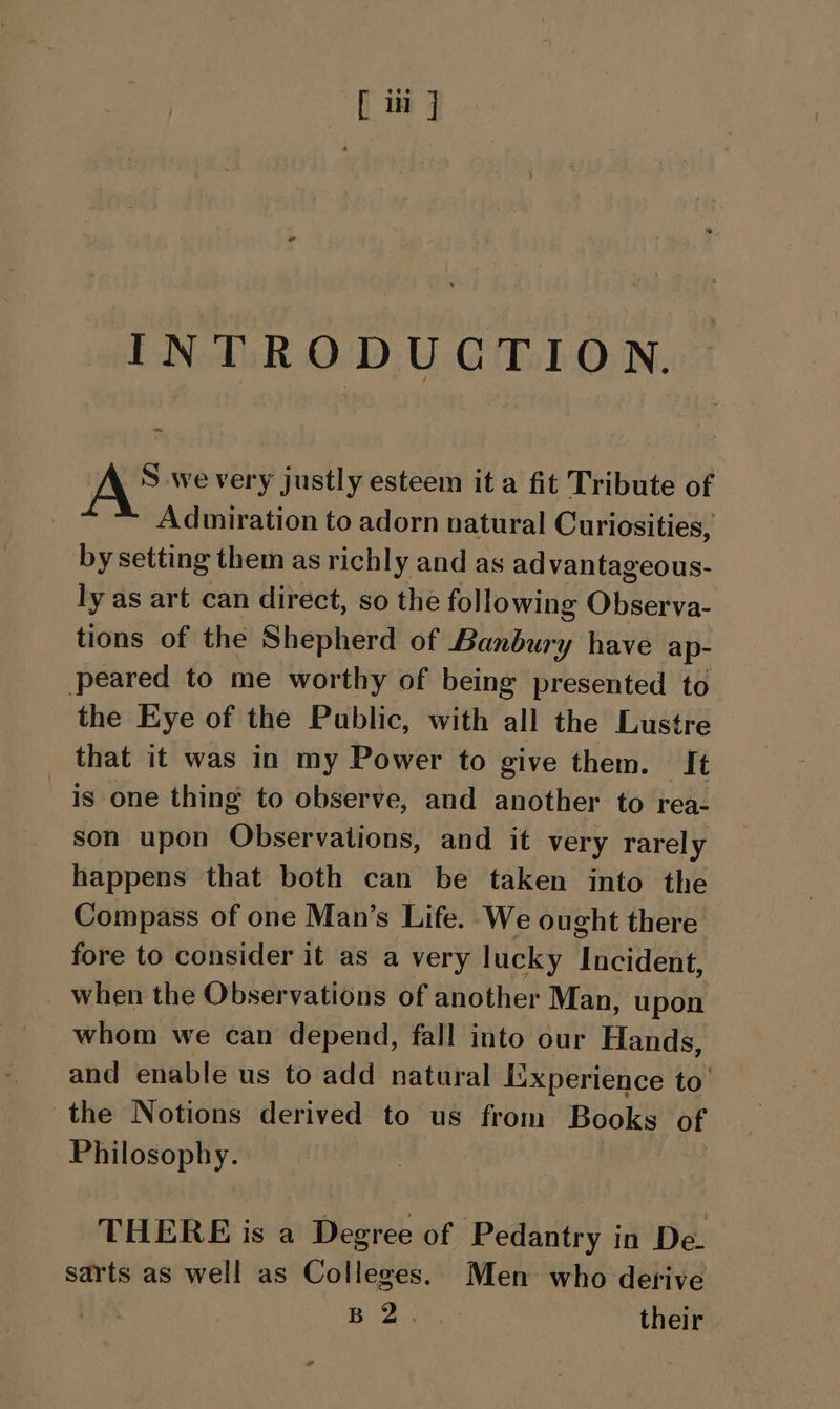 INTRODUCTION. Swe very justly esteem it a fit Tribute of Admiration to adorn natural Curiosities, by setting them as richly and as advantageous- ly as art can direct, so the following Observa- tions of the Shepherd of Banbury have ap- peared to me worthy of being presented to the Eye of the Public, with all the Lustre that it was in my Power to give them. It is one thing to observe, and another to rea- son upon Observations, and it very rarely happens that both can be taken into the Compass of one Man’s Life. We ought there fore to consider it as a very lucky Incident, when the Observations of another Man, upon whom we can depend, fall into our Hands, and enable us to add natural Experience to’ the Notions derived to us from Books of Philosophy. THERE is a Degree of Pedantry in De. sarts as well as Colleges. Men who derive aa Be their
