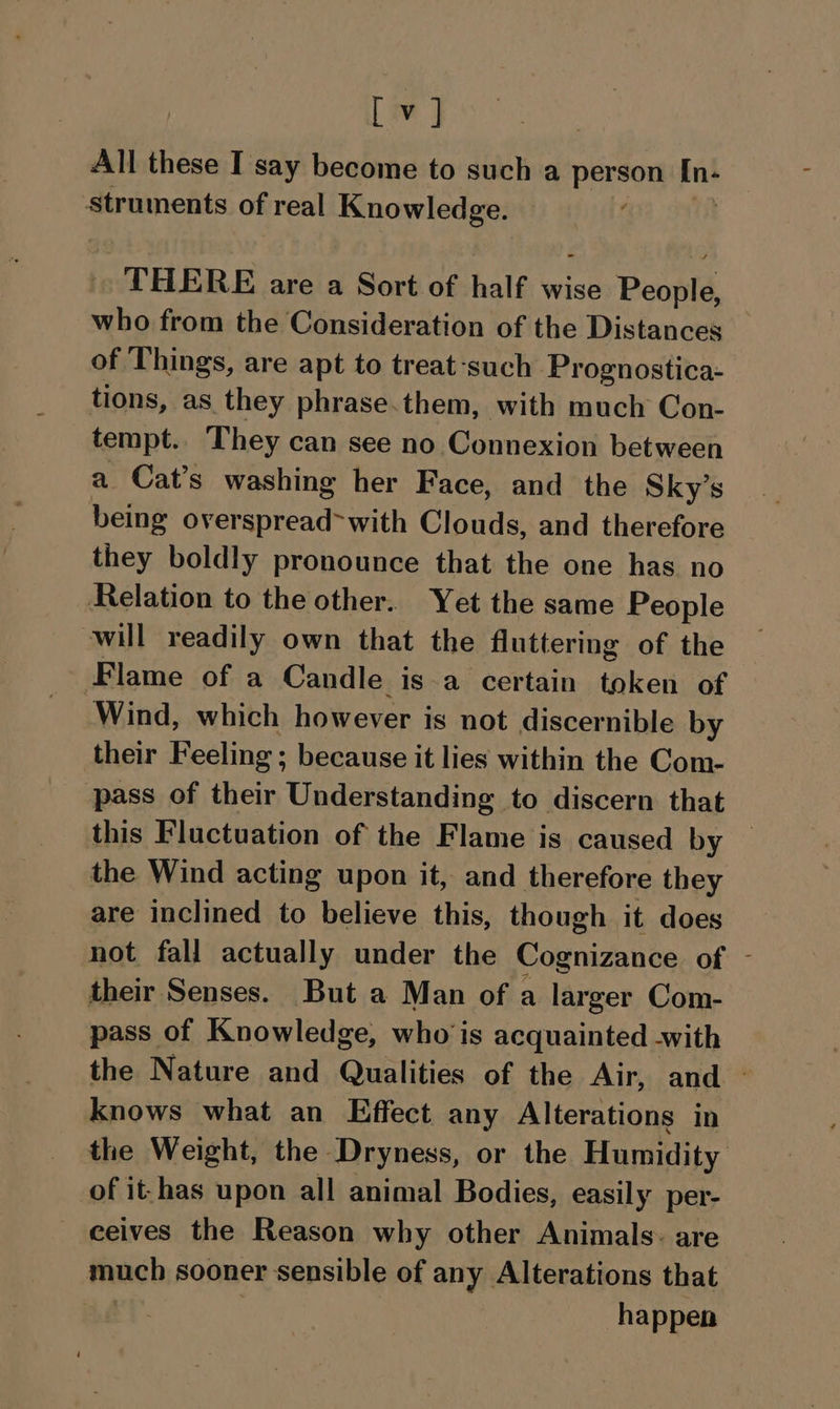 All these I say become to such a person n+ struments of real Knowledge. THERE are a Sort of half wise Benplé who from the Consideration of the Distances of Things, are apt to treat-such. Prognostica- tions, as they phrase.them, with much Con- tempt. They can see no Connexion between a Cat’s washing her Face, and the Sky’s being overspread>with Clouds, and therefore they boldly pronounce that the one has no Relation to the other. Yet the same People will readily own that the fluttering of the Flame of a Candle isa certain token of Wind, which however is not discernible by their Feeling ; because it lies within the Com- pass of their Understanding to discern that this Fluctuation of the Flame is caused by — the Wind acting upon it, and therefore they are inclined to believe this, though it does not fall actually under the Cognizance of - their Senses. But a Man of a larger Com- pass of Knowledge, who is acquainted -with the Nature and Qualities of the Air, and — knows what an Effect any Alterations in the Weight, the Dryness, or the Humidity of it-has upon all animal Bodies, easily per- ceives the Reason why other Animals: are much sooner sensible of any Alterations that happen