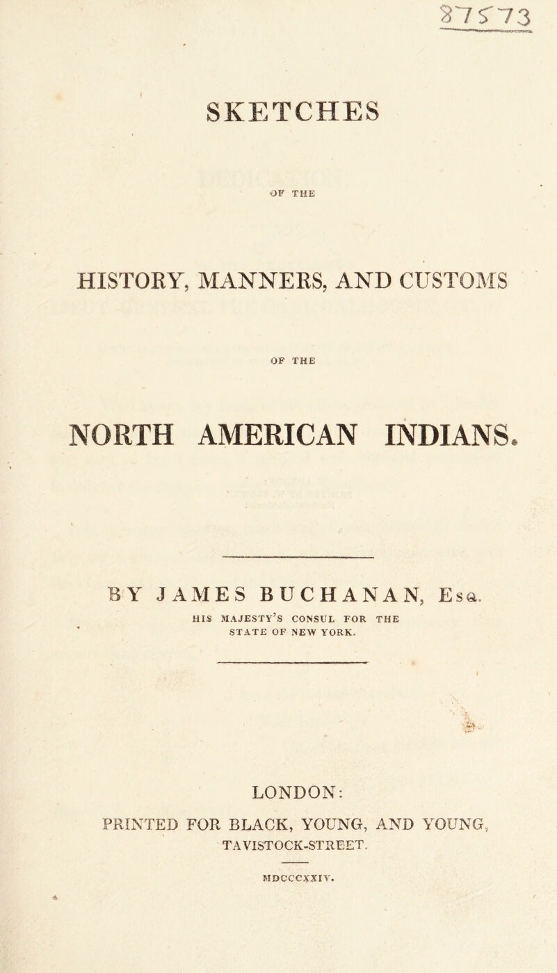 27S'73 SKETCHES OF THE HISTORY, MANNERS, AND CUSTOMS OF THE NORTH AMERICAN INDIANS. BY JAMES BUCHANAN, Esa. HIS majesty’s consul for the STATE OF NEW YORK. LONDON: PRINTED FOR BLACK, YOUNG, AND YOUNG, TAVISTOCK-STREET. MDCCCXXIY.