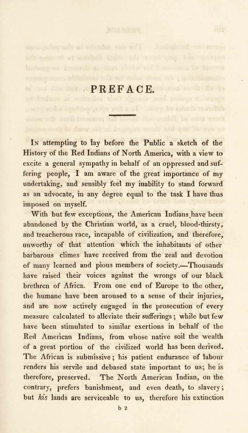 PREFACE. In attempting to lay before the Public a sketch of the History of the Red Indians of North America, with a view to excite a general sympathy in behalf of ah oppressed and suf- fering people, I am aware of the great importance of my undertaking, and sensibly feel my inability to stand forward as an advocate, in any degree equal to the task I have thus imposed on myself. With but few exceptions, the American Indians^have been abandoned by the Christian world, as a cruel, blood-thirsty, and treacherous race, incapable of civilization, and therefore, unworthy of that attention which the inhabitants of other barbarous climes have received from the zeal and devotion of many learned and pious members of society.—Thousands have raised their voices against the wrongs of our black brethren of Africa. From one end of Europe to the other, the humane have been aroused to a sense of their injuries, and aro now actively engaged in the prosecution of every measure calculated to alleviate their sufferings ; while but few have been stimulated to similar exertions in behalf of the Red American Indians, from whose native soil the wealth of a great portion of the civilized world has been derived. The African is submissive; his patient endurance of labour renders his servile and debased state important to us; he is therefore, preserved. The North American Indian, on the contrary, prefers banishment, and even death, to slavery; but his lands are serviceable to us, therefore his extinction