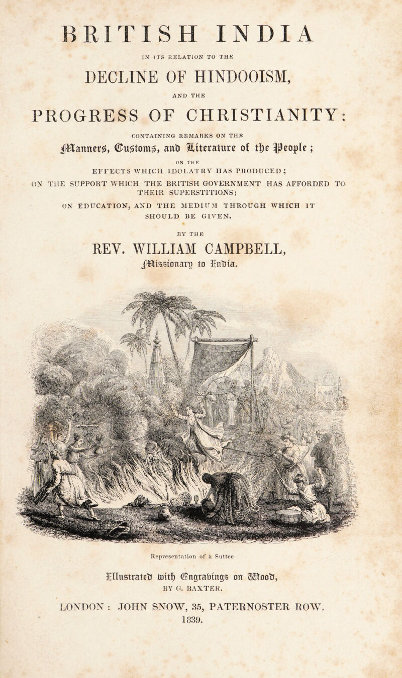 IN ITS RKLATION TO THE DECLINE OF HINDOOISM, AND THE PROGRESS OF CHRISTIANITY: CONTAINING REMARKS ON THE iHanncrg, ant) literature of 53eople; ON TH E EFFECTS WHICH IDOLATRY HAS PRODUCED; ON THE SUPPORT WHICH THE BRITISH GOVERNMENT HAS AFFORDED TO THEIR SUPERSTITIONS; ON EDUCATION, AND THE MEDIUM THROUGH WHICH IT SHOULD BE GIVEN. BY THE REV. WILLIAM CAMPBELL, JWtssionari) to lEnUta. Repi'esentation of a Suttee EIIustraRtf tottli ©ngraiimgs on 5®ootf, BY G. BAXTER. LONDON : JOHN SNOW, 35, PATERNOSTER ROW. 1339.