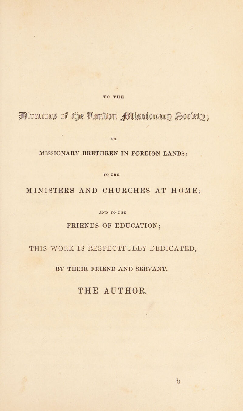 TO THE MISSIONARY BRETHREN IN FOREIGN LANDS; TO THE MINISTERS AND CHURCHES AT HOME; AND TO THE FRIENDS OF EDUCATION; THIS WORK IS RESPECTFULLY DEDICATED, BY THEIR FRIEND AND SERVANT, THE AUTHOR, h
