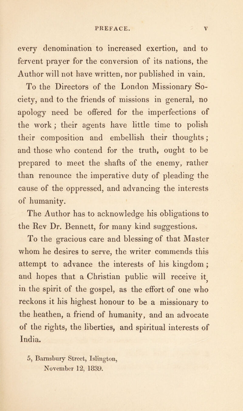 every denomination to increased exertion, and to fervent prayer for the conversion of its nations, the Author will not have written, nor published in vain. To the Directors of the London Missionary So- ciety, and to the friends of missions in general, no apology need be offered for the imperfections of the work; their agents have little time to polish their composition and embellish their thoughts; and those who contend for the truth, ought to be prepared to meet the shafts of the enemy, rather than renounce the imperative duty of pleading the cause of the oppressed, and advancing the interests of humanity. The Author has to acknowledge his obligations to the Rev Dr. Bennett, for many kind suggestions. To the gracious care and blessing of that Master whom he desires to serve, the writer commends this attempt to advance the interests of his kingdom ; and hopes that a Christian public will receive it^ in the spirit of the gospel, as the effort of one who reckons it his highest honour to be a missionary to the heathen, a friend of humanity, and an advocate of the rights, the liberties, and spiritual interests of India, 5, Barnsbury Street, Islington, November 12, 1839.