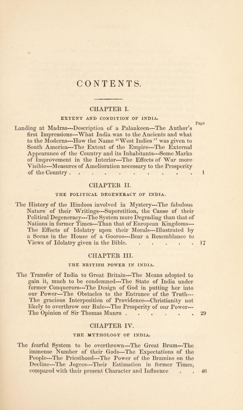 CONTENTS. CHAPTER I. EXTENT AND CONDITION OF INDIA. Page Landing at Madras—Description of a Palankeen—The Author’s first Impressions—What India was to the Ancients and what to the Moderns—How the Name ‘‘West Indies ” was given to South America—The Extent of the Empire—The External Appearance of the Country and its Inhabitants—Some Marks of Improvement in the Interior—The Effects of War more Visible—Measures of Amelioration necessary to the Prosperity of the Country .......... 1 CHAPTER II. THE POLITICAL DEGENERACY OF INDIA. The History of the Hindoos involved in Mystery—The fabulous Nature of their Writings—Superstition, the Cause of their Political Degeneracy-*-The System more Degrading than that of Nations in former Times—Than that of European Kingdoms— The Effects of Idolatry upon their Morals—Illustrated by a Scene in the House of a Gooroo—Bear a Resemblance to Views of Idolatry given in the Bible 17 CHAPTER III, THE BRITISH POWER IN INDIA. The Transfer of India to Great Britain—The Means adopted to gain it, much to be condemned—The State of India under former Conquerors—The Design of God in putting her into our Power—The Obstacles to the Entrance of the Truth— The gracious Interposition of Providence—Christianity not likely to overthrow our Rule—The Prosperity of our Power— The Opinion of Sir Thomas Munro . . . . , .29 CHAPTER IV. THE MYTHOLOGY OF INDIA. The fearful System to be overthrown—The Great Brum—The immense Number of their Gods—The Expectations of the People—The Priesthood—The Power of the Bramins on the Decline—The Jogees—Their Estimation in former Times, compared with their present Character and Influence . . 46