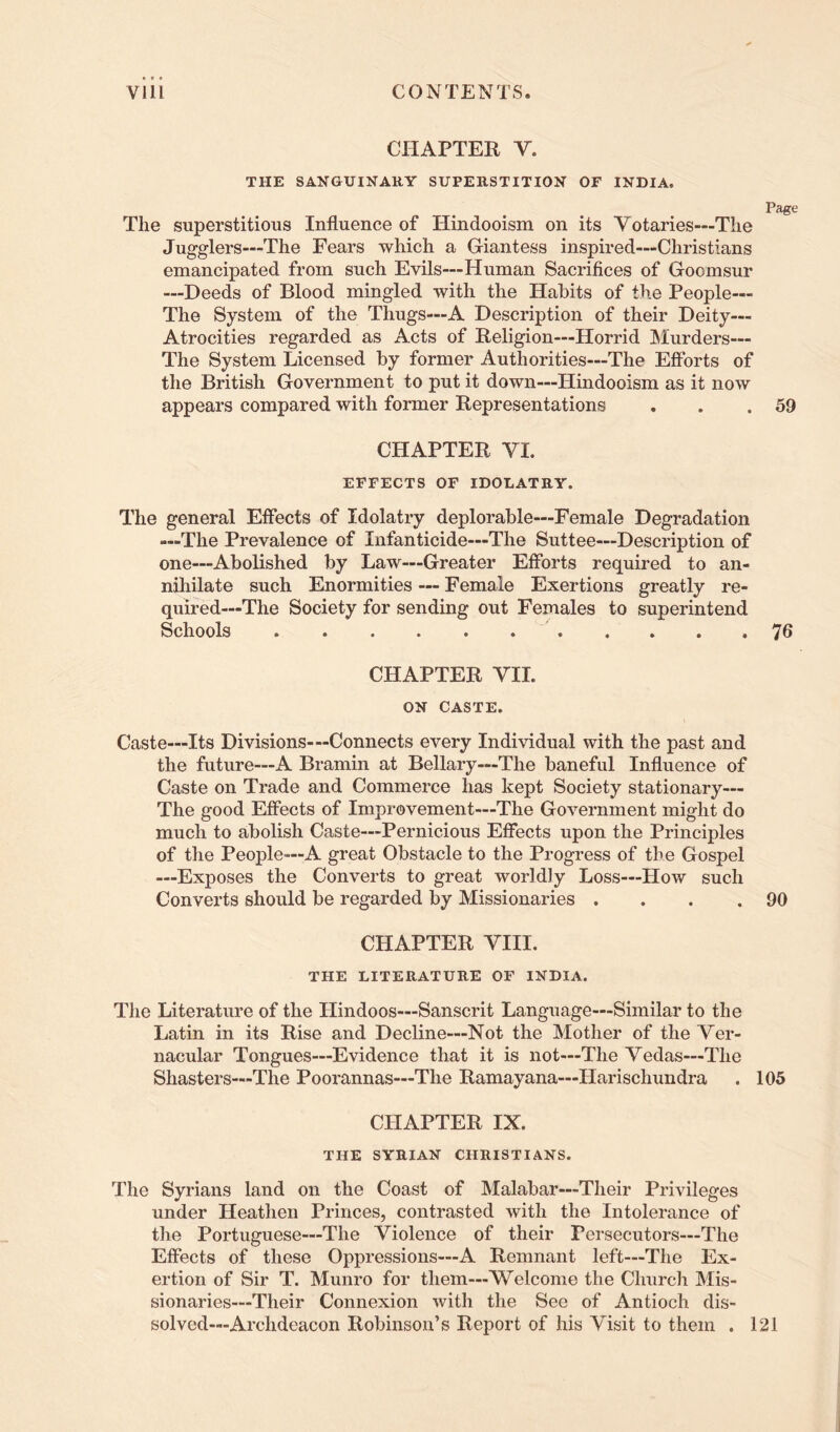 CHAPTER V. THE SANGUINARY SUPERSTITION OF INDIA. Page The superstitious Influence of Hindooism on its Votaries—The Jugglers—The Fears which a Giantess inspired—Christians emancipated from such Evils—Human Sacrifices of Goomsur —Deeds of Blood mingled with the Habits of the People— The System of the Thugs—A Description of their Deity— Atrocities regarded as Acts of Religion—Horrid JMurders— The System Licensed by former Authorities—The Efforts of the British Government to put it down—Hindooism as it now appears compared with former Representations . . .59 CHAPTER VI. EFFECTS OF IDOLATRY. The general Effects of Idolatry deplorable—Female Degradation —The Prevalence of Infanticide—The Suttee—Description of one—Abolished by Law—Greater Efforts required to an- nihilate such Enormities — Female Exertions greatly re- quired—The Society for sending out Females to superintend Schools 76 CHAPTER VII. ON CASTE. Caste—Its Divisions-“Connects every Individual with the past and the future—A Bramin at Bellary—The baneful Influence of Caste on Trade and Commerce has kept Society stationary— The good Effects of Improvement—The Government might do much to abolish Caste—Pernicious Effects upon the Principles of the People—A great Obstacle to the Progress of the Gospel —Exposes the Converts to great worldly Loss—How such Converts should be regarded by Missionaries ... .90 CHAPTER VIII. THE LITERATURE OF INDIA. The Literature of the Hindoos—Sanscrit Language—Similar to the Latin in its Rise and Decline—Not the Mother of the Ver- nacular Tongues—Evidence that it is not—The Vedas—The Shasters—The Poorannas—The Ramayana—Harischundra . 105 CHAPTER IX. THE SYRIAN CHRISTIANS. The Syrians land on the Coast of Malabar—Their Privileges under Heathen Princes, contrasted with the Intolerance of the Portuguese—The Violence of their Persecutors—The Effects of these Oppressions—A Remnant left—The Ex- ertion of Sir T. Munro for them—Welcome the Church Mis- sionaries—Their Connexion with the See of Antioch dis- solved—Archdeacon Robinson’s Report of his Visit to them . 121