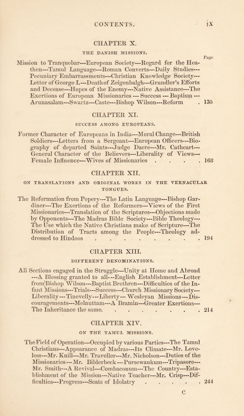 CHAPTER X. THE DANISH MISSIONS. Page Mission to Tranquebar—European Society—Regard for the Hea- then—Tainul Language—Roman Converts—Daily Studies— Pecuniary Embarrassments—Christian Knowledger Society— Letter of George I.—Death of Zeigenbalgh—Grundler’s Efforts and Decease—Hopes of the Enemy—Native Assistance—The Exertions of European Missionaries — Success — Baptism — Arunasalam—Swartz—Caste—Bishop Wilson—Reform . 135 CHAPTER XI. SUCCESS AMONG EUROPEANS. Former Character of Europeans in India—Moral Change—British Soldiers—Letters from a Sergeant—European Officers—Bio- graphy of departed Saints—Judge Dacre—Mr. Cathcart— General Character of the Believers—Liberality of Views— Female Influence—Wives of Missionaries . . . .168 CHAPTER XII. ON TRANSLATIONS AND ORIGINAL WORKS IN THE VERNACULAR TONGUES. The Reformation from Popery—The Latin Language—Bishop Gar- diner—The Exertions of the Reformers—Views of the First Missionaries—Translation of the Scriptures—Objections made by Opponents—The Madras Bible Society—Bible Theology— The Use which the Native Christians make of Scripture—The Distribution of Tracts among the People—Theology ad- dressed to Hindoos ........ 194 CHAPTER XIII. DIFFERENT DENOMINATIONS. All Sections engaged in the Struggle—Unity at Home and Abroad —A Blessing granted to all-—English Establishment—Letter fronuBishop Wilson—Baptist Brethren—Difficulties of the In- fant Missions—Trials—Success—Church Missionary Society— Liberality—Tinevelly—Liberty — Wesleyan Missions—Dis- couragements—Melnuttam—A Bramin—Greater Exertions— The Inheritance the same 214 CHAPTER XIV. ON THE TAMUL MISSIONS. The Field of Operation—Occupied by various Parties—The Tamul Christians—Appearance of Madras—Its Climate—Mr. Love- less—Mr. Knill—Mr. Traveller—Mr. Nicholson—Duties of the Missionaries — Mr. Bilderbeck—Pursewaukum—Tripasore— Mr. Smith—A Revival—Combaconum—The Country'—Esta- blishment of the Mission—Native Teacher—Mr. Crisp—Dif- ficulties—Progress—Seats of Idolatry 244 C