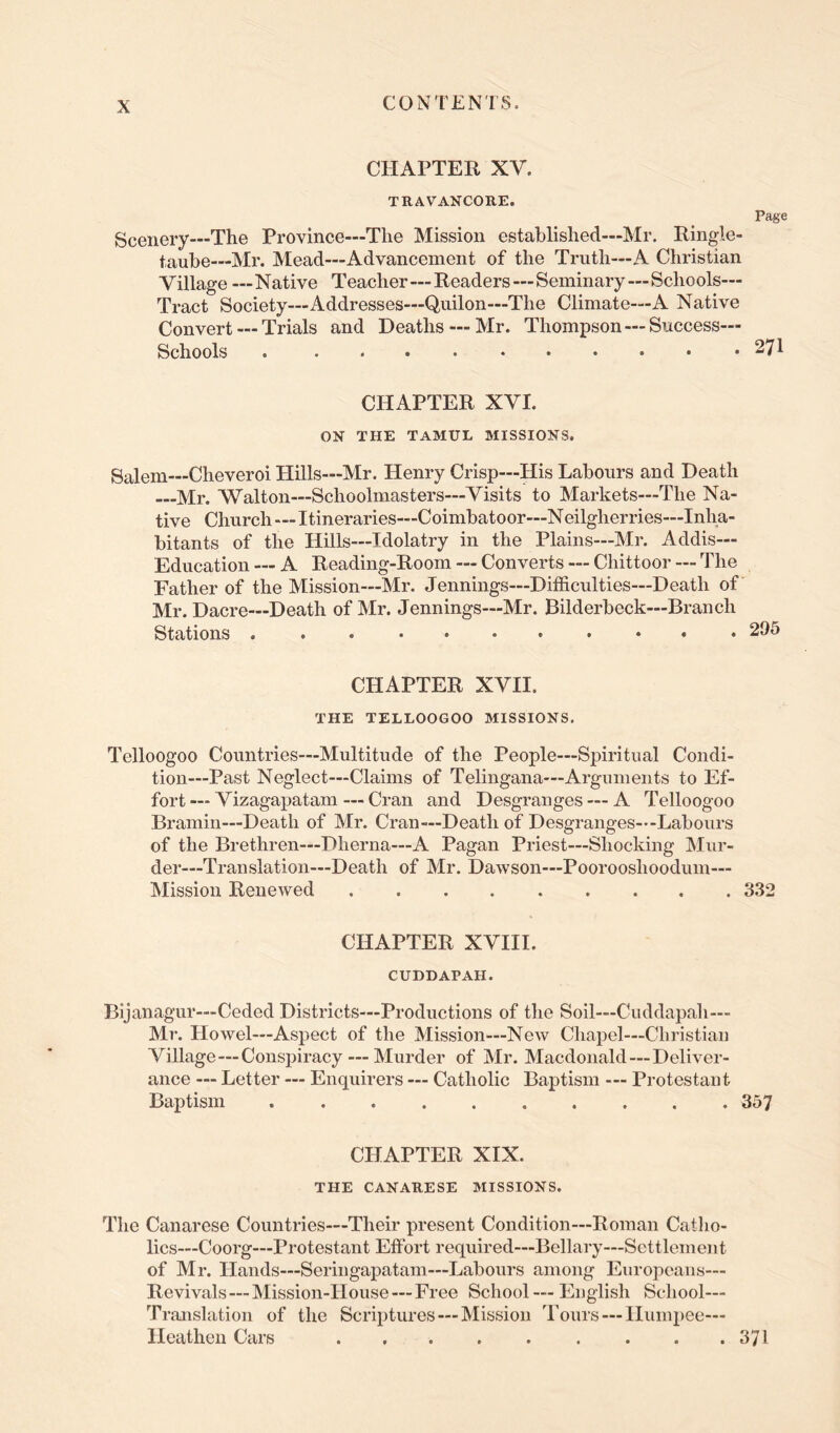 CHAPTER XV. TRAVANCORE. Page Scenery—The Province—The Mission established—Mr. Ringle- taube—Mr. Mead—Advancement of the Truth—A Christian Village —Native Teacher—Readers—Seminary—Schools— Tract Society—Addresses—Quilon—The Climate—A Native Convert — Trials and Deaths — Mr. Thompson—Success— Schools 271 CHAPTER XVI. ON THE TAMUL MISSIONS. Salem—Cheveroi Hills—Mr. Henry Crisp—His Labours and Death Mr. Walton—Schoolmasters—Visits to Markets—The Na- tive Church—Itineraries—Coimbatoor—Neilgherries—Inha- bitants of the Hills—Idolatry in the Plains—Mr. Addis— Education — A Reading-Room — Converts — Chittoor — The Father of the Mission—Mr. Jennings—Difficulties—Death of' Mr. Dacre—Death of Mr. Jennings—Mr. Bilderbeck—Branch Stations 295 CHAPTER XVII. THE TELLOOGOO MISSIONS. Telloogoo Countries—Multitude of the People—Spiritual Condi- tion—Past Neglect—Claims of Telingana—Arguments to Ef- fort— Vizagapatam — Cran and Desgranges — A Telloogoo Bramin—Death of Mr. Cran—Death of Desgranges--Labours of the Brethren—Dherna—A Pagan Priest—Shocking Mur- der—Translation—Death of Mr. Dawson—Poorooshoodum— Mission Renewed 332 CHAPTER XVIII. CUDDAPAH. Bijanagur—Ceded Districts—Productions of the Soil—Cuddapah— Ml’. Howel—Aspect of the Mission—New Chapel—Christian Village—Conspiracy — Murder of Mr. Macdonald — Deliver- ance — Letter — Enquirers — Catholic Baptism — Protestant Baptism . . . . 357 CHAPTER XIX. THE CANARESE MISSIONS. The Canarese Countries—Their present Condition—Roman Catho- lics—Coorg—Protestant Effort required—Bellary—Settlement of Mr. Hands—Seringapatam—Labours among Europeans— Revivals—Mission-House — Free School — English School— Translation of the Scriptures —Mission Tours — Humpee— Heathen Cars . . . . . . . . .371