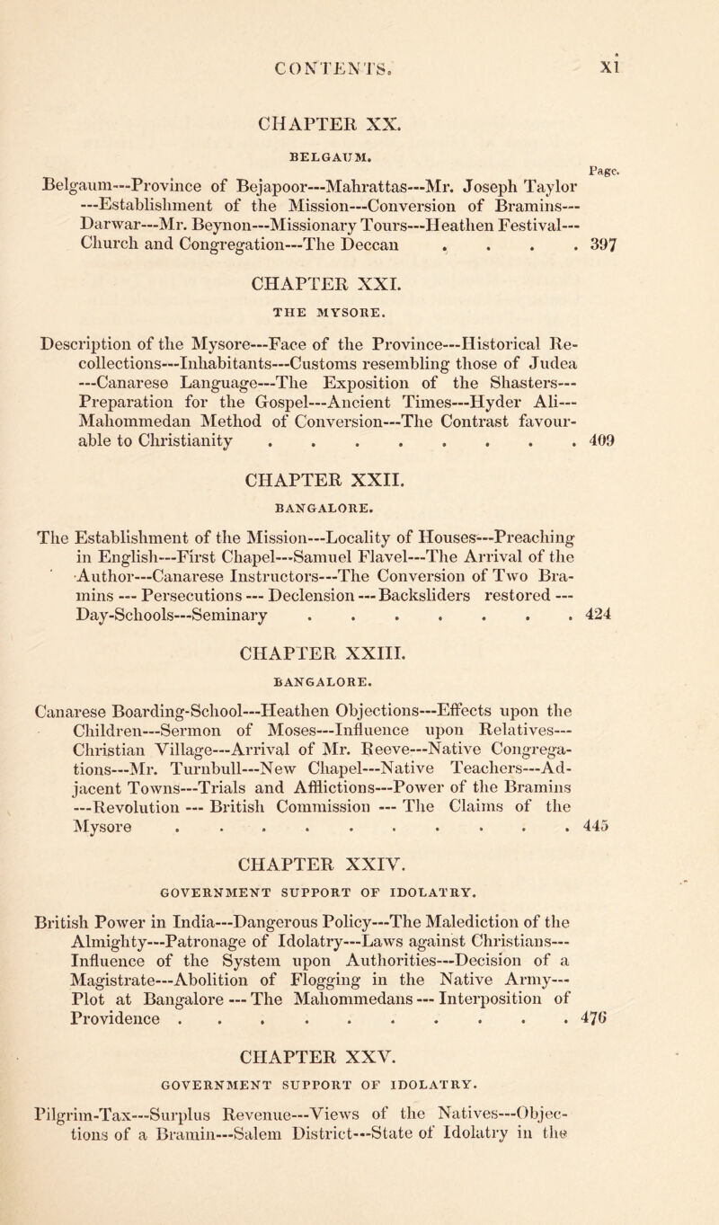 CHAPTER XX. BELGAUM. Page. Belgaiim—Province of Bejapoor—Mahrattas—Mr. Joseph Taylor —Establishment of the Mission—Conversion of Bramins™ Darwar—Mr. Beynon—Missionary Tours—Heathen Festival— Church and Congregation—The Deccan .... 397 CHAPTER XXL THE MYSOBE. Description of the Mysore—Face of the Province—Historical Re- collections—Inhabitants—Customs resembling those of Judea —Canarese Language—The Exposition of the Shasters— Preparation for the Gospel—Ancient Times—Hyder Ali— Mahommedan Method of Conversion—The Contrast favour- able to Christianity ........ 409 CHAPTER XXII. BANGALORE. The Establishment of the Mission—Locality of Houses^—Preaching in English—First Chapel—Samuel Flavel—The Arrival of the Author—Canarese Instructors—The Conversion of Two Bra- mins — Persecutions — Declension — Backsliders restored — Day-Schools—Seminary ....... 424 CHAPTER XXIII. BANGALORE. Canarese Boarding-School—Heathen Objections—Effects upon the Children—Sermon of Moses—Influence upon Relatives— Christian Village—Arrival of Mr. Reeve—Native Congrega- tions—Mr. Turnbull—New Chapel—Native Teachers—Ad- jacent Towns—Trials and Afflictions—Power of the Bramins —Revolution — British Commission — The Claims of the Mysore .......... 445 CHAPTER XXIV. GOVERNMENT SUPPORT OF IDOLATRY. British Power in India—Dangerous Policy—The Malediction of the Almighty—Patronage of Idolatry—Laws against Christians— Influence of the System upon Authorities—Decision of a Magistrate—Abolition of Flogging in the Native Army— Plot at Bangalore — The Maliommedans — Interposition of Providence .......... 476 CHAPTER XXV. GOVERNMENT SUPPORT OF IDOLATRY. Pilgrim-Tax—Surplus Revenue—Views of the Natives—Objec- tions of a Bramin—Salem District—State of Idolatry in the