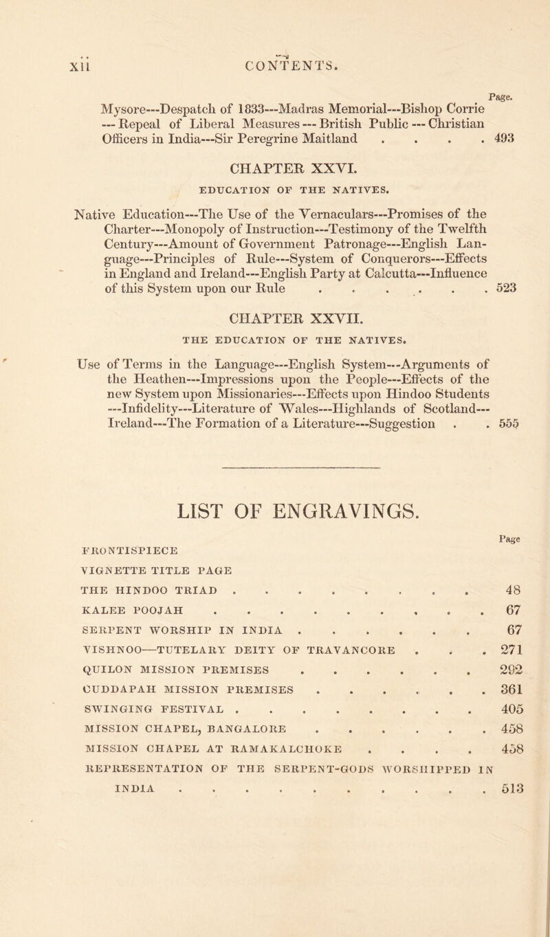 Page. Mysore—Despatch of 1833—Madras Memorial—Bishop Corrie — Repeal of Liberal Measures — British Public — Christian Officers in India—Sir Peregrine Maitland .... 493 CHAPTER XXVI. EDUCATION OF THE NATIVES. Native Education—The Use of the Vernaculars—Promises of the Charter—Monopoly of Instruction—Testimony of the Twelfth Century—Amount of Government Patronage—English Lan- guage—Principles of Rule—System of Conquerors—Effects in England and Ireland—English Party at Calcutta—Influence of this System upon our Rule . . . . . . 523 CHAPTER XXVII. THE EDUCATION OF THE NATIVES. Use of Terms in the Language—English System--Arguments of the Lleathen—Impressions upon the People—Eflects of the new System upon Missionaries—Effects upon Llindoo Students —Infidelity—Literature of Wales—Highlands of Scotland— Ireland—The Formation of a Literature—Suggestion . . 555 LIST OF ENGRAVINGS. Page FRONTISPIECE VIGNETTE TITLE PAGE THE HINDOO TRIAD 48 KALEE POOJAH 67 SERPENT WORSHIP IN INDIA 67 VISHNOO—TUTELARY DEITY OP TRAVANCORE . . .271 QUILON MISSION PREMISES 292 OUDDAPAH MISSION PREMISES ...... 361 SWINGING FESTIVAL 405 MISSION CHAPEL, BANGALORE 458 MISSION CHAPEL AT RAMAKALCHOKE .... 458 REPRESENTATION OF THE SERPENT-GODS WORSHIPPED IN INDIA 513