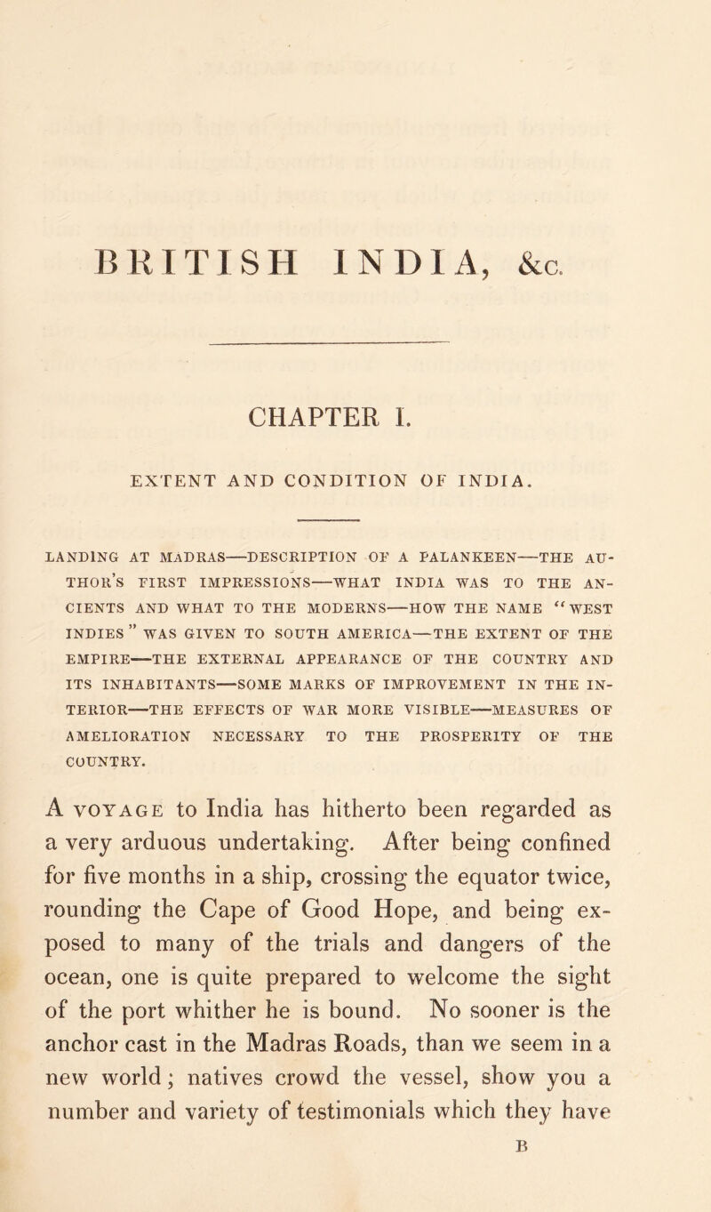 BKITISH INDIA, &c. CHAPTER I. EXTENT AND CONDITION OF INDIA. LANDING AT MADRAS DESCRIPTION OE A PALANKEEN THE AU- THOR’S EIRST IMPRESSIONS WHAT INDIA WAS TO THE AN- CIENTS AND WHAT TO THE MODERNS HOW THE NAME ‘WEST INDIES ” WAS GIVEN TO SOUTH AMERICA—THE EXTENT OE THE EMPIRE THE EXTERNAL APPEARANCE OF THE COUNTRY AND ITS INHABITANTS SOME MARKS OF IMPROVEMENT IN THE IN- TERIOR THE EFFECTS OF WAR MORE VISIBLE MEASURES OF AMELIORATION NECESSARY TO THE PROSPERITY OF THE COUNTRY. A VOYAGE to India has hitherto been regarded as a very arduous undertaking. After being confined for five months in a ship, crossing the equator twice, rounding the Cape of Good Hope, and being ex- posed to many of the trials and dangers of the ocean, one is quite prepared to welcome the sight of the port whither he is bound. No sooner is the anchor cast in the Madras Roads, than we seem in a new world; natives crowd the vessel, show you a number and variety of testimonials which they have B