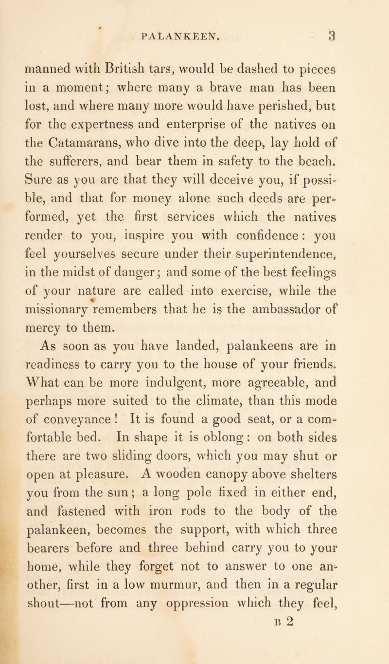 PALANKEE^f. manned with British tars, would be dashed to pieces in a moment; where many a brave man has been lost, and where many more would have perished, but for the expertness and enterprise of the natives on the Catamarans, who dive into the deep, lay hold of the sufferers, and bear them in safety to the beach. Sure as you are that they will deceive you, if possi- ble, and that for money alone such deeds are per- formed, yet the first services which the natives render to you, inspire you with confidence : you feel yourselves secure under their superintendence, in the midst of danger; and some of the best feelings of your nature are called into exercise, while the missionary remembers that he is the ambassador of mercy to them. As soon as you have landed, palankeens are in readiness to carry you to the house of your friends^ What can be more indulgent, more agreeable, and perhaps more suited to the climate, than this mode of conveyance ! It is found a good seat, or a com- fortable bed. In shape it is oblong: on both sides there are two sliding doors, which you may shut or open at pleasure. A wooden canopy above shelters you from the sun; a long pole fixed in either end, and fastened with iron rods to the body of the palankeen, becomes the support, with which three bearers before and three behind carry you to your home, while they forget not to answer to one an- other, first in a low murmur, and then in a regular shout—not from any oppression which they feel, B 2