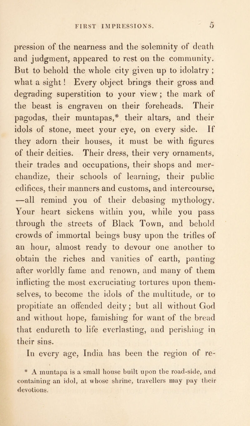 pression of the nearness and the solemnity of death and judgment, appeared to rest on the community. But to behold the whole city given up to idolatry ; what a sight! Every object brings their gross and degrading superstition to your view; the mark of the beast is engraven on their foreheads. Their pagodas, their muntapas,^ their altars, and their idols of stone, meet your eye, on every side. If they adorn their houses, it must be with figures of their deities. Their dress, their very ornaments, their trades and occupations, their shops and mer- chandize, their schools of learning, their public edifices, their manners and customs, and intercourse, —all remind you of their debasing mythology. Your heart sickens within you, while you pass through the streets of Black Town, and behold crowds of immortal beings busy upon the trifles of an hour, almost ready to devour one another to obtain the riches and vanities of earth, panting after worldly fame and renown, and many of them inflicting the most excruciating tortures upon them- selves, to become the idols of the multitude, or to propitiate an offended deity; but all without God and without hope, famishing for want of the bread that endureth to life everlasting, and perishing in their sins. In every age, India has been the region of re- * A muntapa is a small house built upon the road-side, and containing an idol, at whose shrine, travellers may pay their devotions.