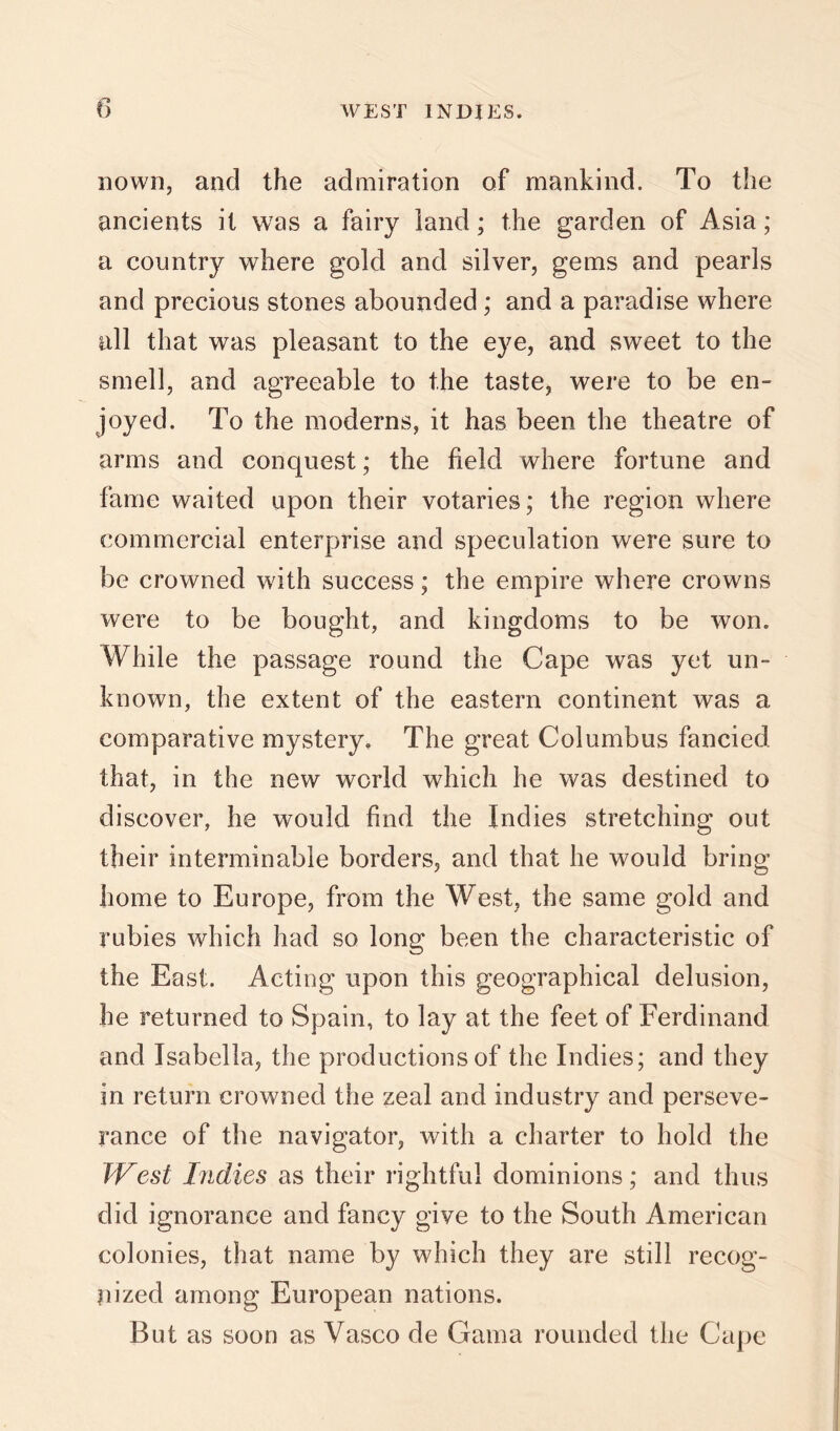 nown, and the admiration of mankind. To the ancients it was a fairy land; the garden of Asia; a country where gold and silver, gems and pearls and precious stones abounded; and a paradise where all that was pleasant to the eye, and sweet to the smell, and agreeable to the taste, were to be en- joyed. To the moderns, it has been the theatre of arms and conquest; the field where fortune and fame waited upon their votaries; the region where commercial enterprise and speculation were sure to be crowned with success; the empire where crowns were to be bought, and kingdoms to be won. While the passage round the Cape was yet un- known, the extent of the eastern continent was a comparative mystery. The great Columbus fancied that, in the new world which he was destined to discover, he would find the Indies stretching out their interminable borders, and that he would bring home to Europe, from the West, the same gold and rubies which had so long been the characteristic of the East. Acting upon this geographical delusion, he returned to Spain, to lay at the feet of Ferdinand and Isabella, the productions of the Indies; and they in return crowned the zeal and industry and perseve- rance of the navigator, with a charter to hold the T'f^est Indies as their rightful dominions; and thus did ignorance and fancy give to the South American colonies, that name by which they are still recog- nized among European nations. But as soon as Vasco de Gama rounded the Cape