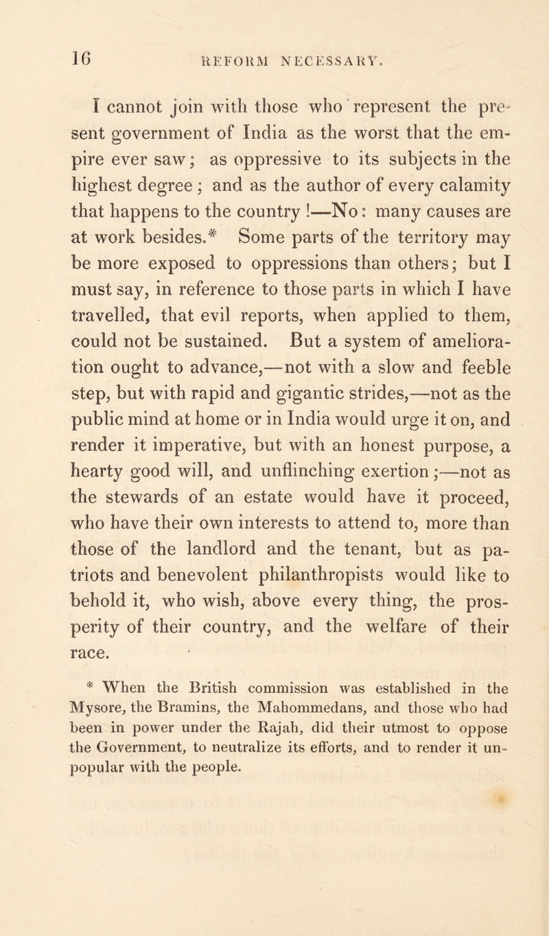 I cannot join with those who' represent the pre- sent government of India as the worst that the em- pire ever saw; as oppressive to its subjects in the highest degree ; and as the author of every calamity that happens to the country !—No: many causes are at work besides.^' Some parts of the territory may be more exposed to oppressions than others; but I must say, in reference to those parts in which I have travelled, that evil reports, when applied to them, could not be sustained. But a system of ameliora- tion ought to advance,—not with a slow and feeble step, but with rapid and gigantic strides,—not as the public mind at home or in India would urge it on, and render it imperative, but with an honest purpose, a hearty good will, and unflinching exertion;—not as the stewards of an estate would have it proceed, who have their own interests to attend to, more than those of the landlord and the tenant, but as pa- triots and benevolent philanthropists would like to behold it, who wish, above every thing, the pros- perity of their country, and the welfare of their race. * When the British commission was established in the Mysore, the Bramins, the Mahommedans, and those who had been in power under the Rajah, did their utmost to oppose the Government, to neutralize its efforts, and to render it un- popular with the people.