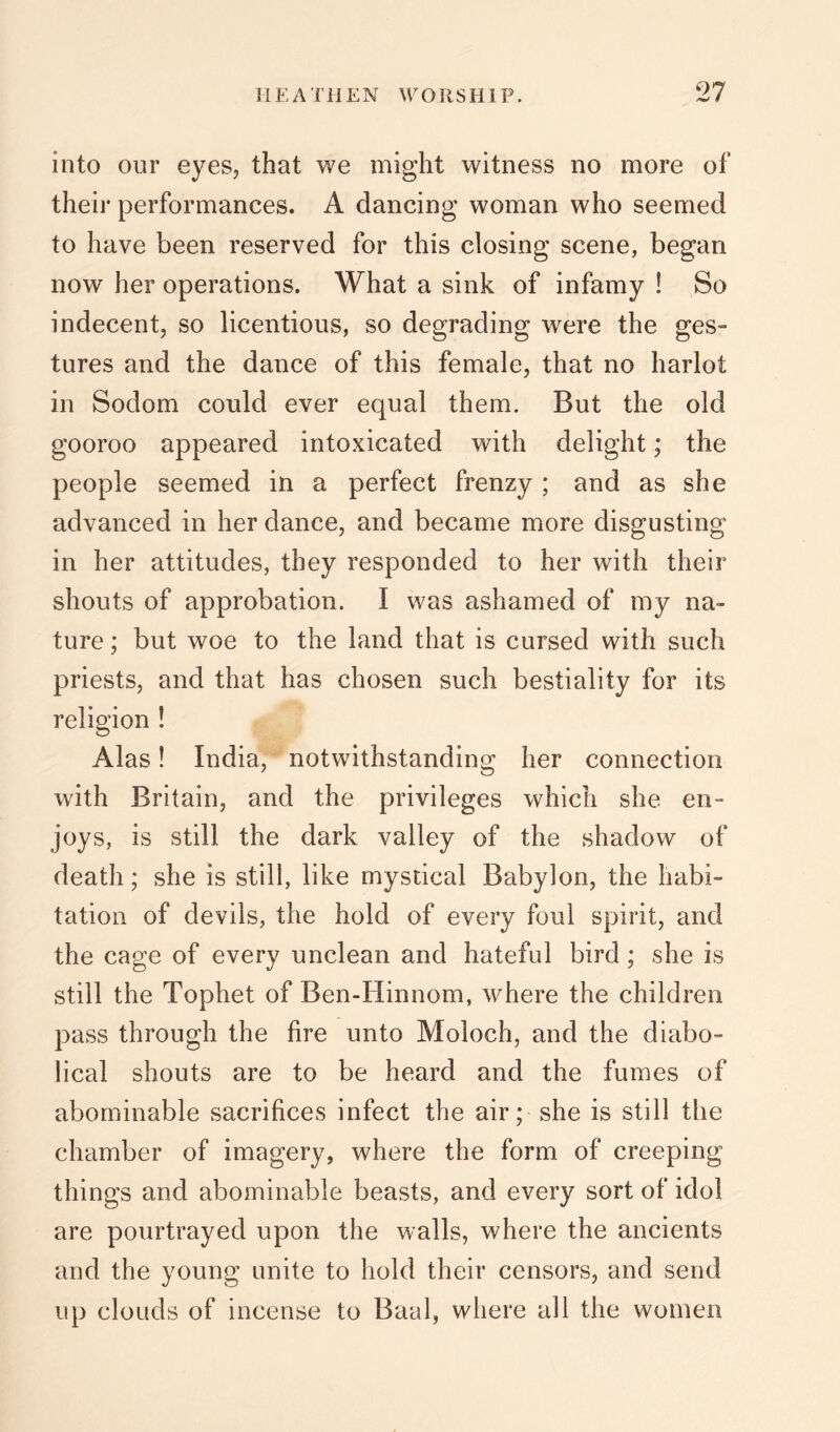 into our eyes, that we might witness no more of their performances. A dancing woman who seemed to have been reserved for this closing scene, began now her operations. What a sink of infamy ! So indecent, so licentious, so degrading were the ges- tures and the dance of this female, that no harlot in Sodom could ever equal them. But the old gooroo appeared intoxicated with delight; the people seemed in a perfect frenzy; and as she advanced in her dance, and became more disgusting in her attitudes, they responded to her with their shouts of approbation. I was ashamed of my na- ture ; but woe to the land that is cursed with such priests, and that has chosen such bestiality for its religion ! Alas! India, notwithstanding her connection with Britain, and the privileges which she en- joys, is still the dark valley of the shadow of death; she is still, like mystical Babylon, the habi- tation of devils, the hold of every foul spirit, and the cage of every unclean and hateful bird; she is still the Tophet of Ben-Hinnom, where the children pass through the fire unto Moloch, and the diabo- lical shouts are to be heard and the fumes of abominable sacrifices infect the air; she is still the chamber of imagery, where the form of creeping things and abominable beasts, and every sort of idol are pourtrayed upon the walls, where the ancients and the young unite to hold their censors, and send up clouds of incense to Baal, where all the women