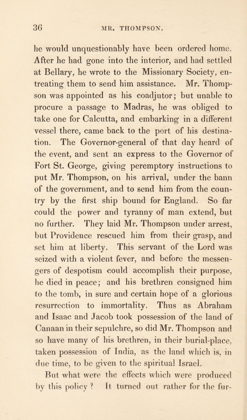 he would unquestionably have been ordered home. After he had gone into the interior, and had settled at Bellary, he wrote to the Missionary Society, en- treating them to send him assistance. Mr. Thomp- son was appointed as his coadjutor; but unable to procure a passage to Madras, he was obliged to take one for Calcutta, and embarking in a different vessel there, came back to the port of his destina- tion. The Governor-general of that day heard of the event, and sent an express to the Governor of Fort St. George, giving peremptory instructions to put Mr. Thompson, on his arrival, under the bann of the government, and to send him from the coun^ try by the first ship bound for England. So far could the power and tyranny of man extend, but no further. They laid Mr. Thompson under arrest, but Providence rescued him from their grasp, and set him at liberty. This servant of the Lord was seized with a violent fever, and before the messen- gers of despotism €Ould accomplish their purpose, he died in peace; and his brethren consigned him to the tomb, in sure and certain hope of a glorious resurrection to immortality. Thus as Abraham and Isaac and Jacob took possession of the land of Canaan in their sepulchre, so did Mr. Thompson and so have many of his brethren, in their burial-place, taken possession of India, as the land which is, in due time, to be given to the spiritual Israel. But what were the effects which were produced by this policy ? It turned out rather for the fur-