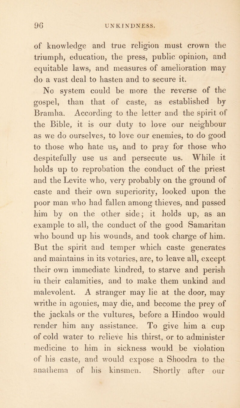 of knowledge and true religion must crown the triumph, education, the press, public opinion, and equitable laws, and measures of amelioration may do a vast deal to hasten and to secure it. No system could be more the reverse of the gospel, than that of caste, as established by Bramha. According to the letter and the spirit of the Bible, it is our duty to love our neighbour as we do ourselves, to love our enemies, to do good to those who hate us, and to pray for those who despitefully use us and persecute us. While it holds up to reprobation the conduct of the priest and the Levite who, very probably on the ground of caste and their own superiority, looked upon the poor man who had fallen among thieves, and passed him by on the other side; it holds up, as an example to all, the conduct of the good Samaritan who bound up his wounds, and took charge of him. But the spirit and temper which caste generates and maintains in its votaries, are, to leave all, except their own immediate kindred, to starve and perish in their calamities, and to make them unkind and malevolent. A stranger may lie at the door, may writhe in agonies, may die, and become the prey of the jackals or the vultures, before a Hindoo would render him any assistance. To give him a cup of cold water to relieve his thirst, or to administer medicine to him in sickness would be violation of his caste, and would expose a Shoodra to the anathema of his kinsmen. Shortly after our