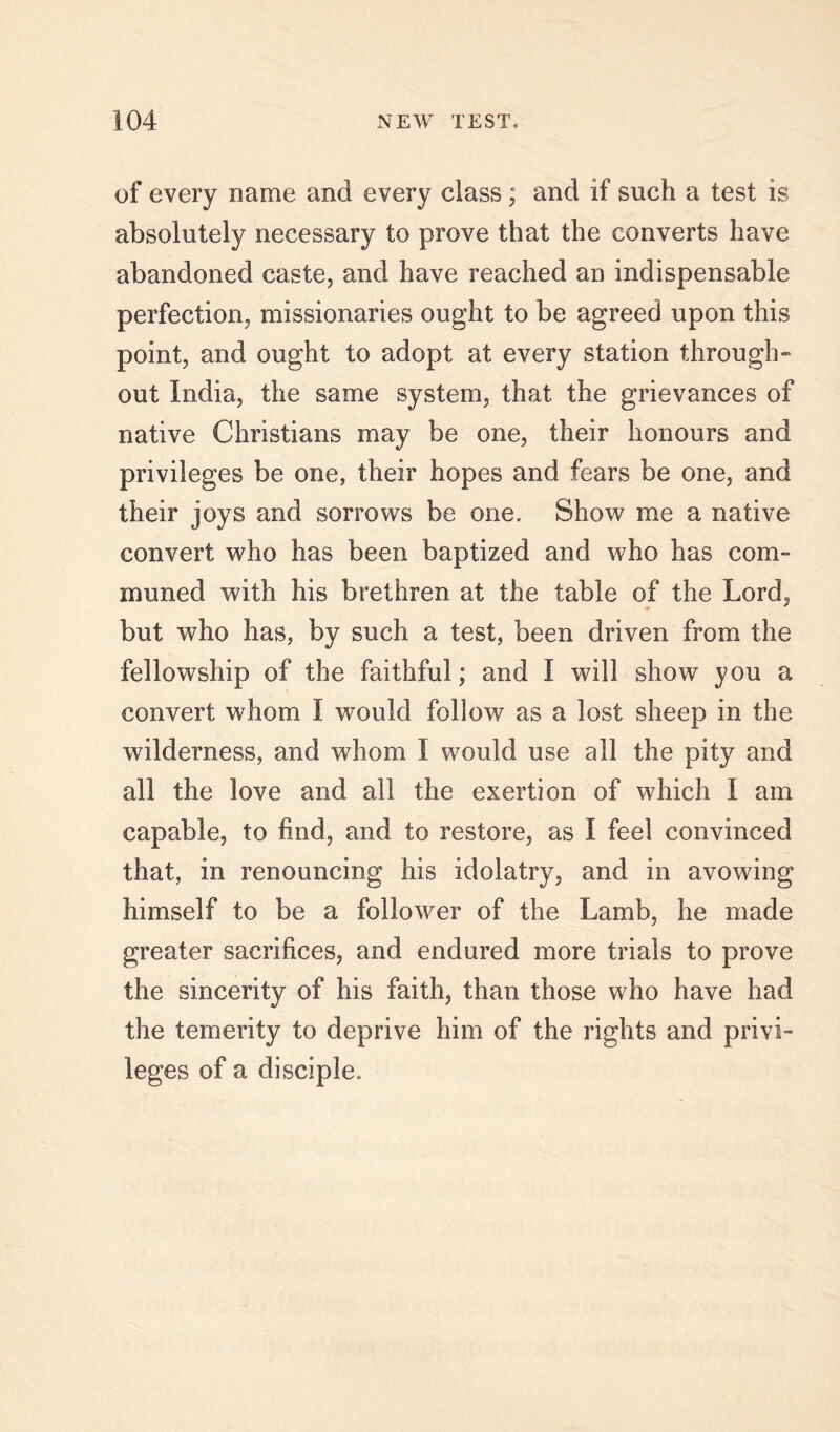 of every name and every class; and if such a test is absolutely necessary to prove that the converts have abandoned caste, and have reached an indispensable perfection, missionaries ought to be agreed upon this point, and ought to adopt at every station through-’ out India, the same system, that the grievances of native Christians may be one, their honours and privileges be one, their hopes and fears be one, and their joys and sorrows be one. Show me a native convert who has been baptized and who has com- muned with his brethren at the table of the Lord, but who has, by such a test, been driven from the fellowship of the faithful; and I will show you a convert whom I would follow as a lost sheep in the wilderness, and whom I would use all the pity and all the love and all the exertion of which I am capable, to find, and to restore, as I feel convinced that, in renouncing his idolatry, and in avowing himself to be a follower of the Lamb, he made greater sacrifices, and endured more trials to prove the sincerity of his faith, than those who have had the temerity to deprive him of the rights and privi- leges of a disciple.