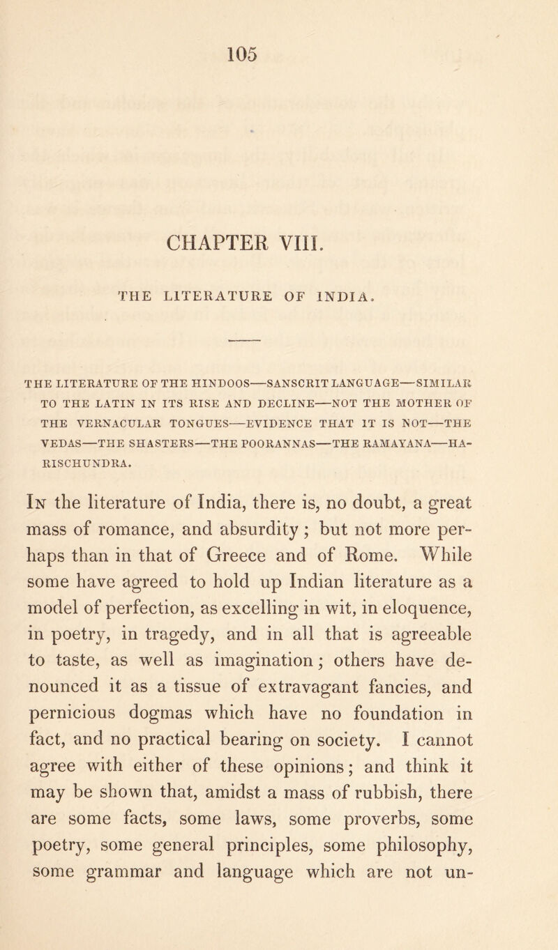 CHAPTER VIIL THE LITERATURE OF INDIA. THE LITERATURE OE THE HINDOOS—SANSCRIT LANGUAGE—SIMILAR TO THE LATIN IN ITS RISE AND DECLINE NOT THE MOTHER OF THE VERNACULAR TONGUES EVIDENCE THAT IT IS NOT—THE VEDAS—THE SHASTERS—THE POORANNAS—THE RAMAYANA HA- RISCHUNDRA. In the literature of India, there is, no doubt, a great mass of romance, and absurdity ; but not more per- haps than in that of Greece and of Rome. While some have agreed to hold up Indian literature as a model of perfection, as excelling in wit, in eloquence, in poetry, in tragedy, and in all that is agreeable to taste, as well as imagination; others have de- nounced it as a tissue of extravagant fancies, and pernicious dogmas which have no foundation in fact, and no practical bearing on society. I cannot agree with either of these opinions; and think it may be shown that, amidst a mass of rubbish, there are some facts, some laws, some proverbs, some poetry, some general principles, some philosophy, some grammar and language which are not un-