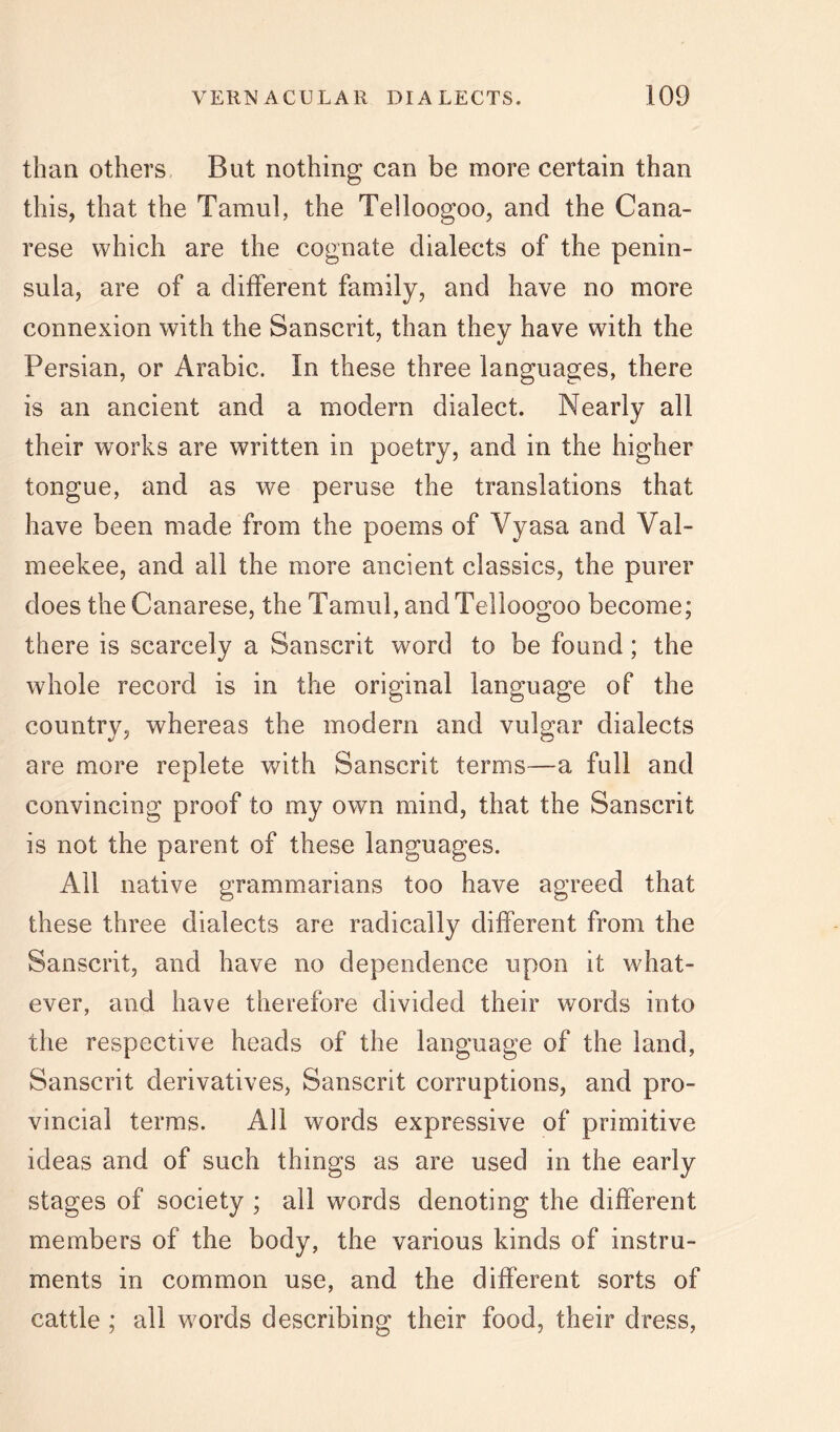 than others. But nothing can be more certain than this, that the Tamul, the Telloogoo, and the Cana- rese which are the cognate dialects of the penin- sula, are of a different family, and have no more connexion with the Sanscrit, than they have with the Persian, or Arabic. In these three languages, there is an ancient and a modern dialect. Nearly all their works are written in poetry, and in the higher tongue, and as we peruse the translations that have been made from the poems of Vyasa and Val- meekee, and all the more ancient classics, the purer does theCanarese, the Tamul, and Telloogoo become; there is scarcely a Sanscrit word to be found; the whole record is in the original language of the country, whereas the modern and vulgar dialects are more replete with Sanscrit terms—a full and convincing proof to my own mind, that the Sanscrit is not the parent of these languages. All native grammarians too have agreed that these three dialects are radically different from the Sanscrit, and have no dependence upon it what- ever, and have therefore divided their words into the respective heads of the language of the land, Sanscrit derivatives, Sanscrit corruptions, and pro- vincial terms. All words expressive of primitive ideas and of such things as are used in the early stages of society ; all words denoting the different members of the body, the various kinds of instru- ments in common use, and the different sorts of cattle; all words describing their food, their dress,