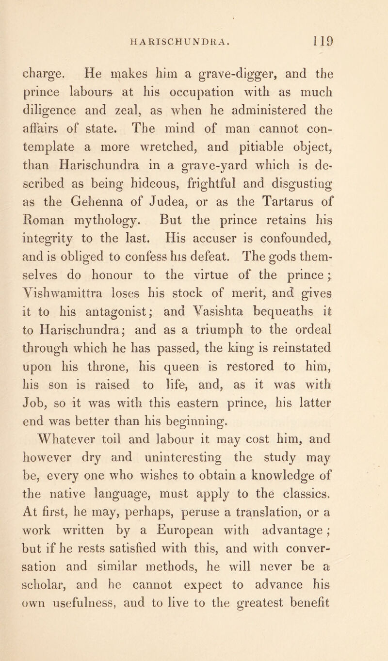 charge. He makes him a grave-digger, and the prince labours at his occupation with as much diligence and zeal, as when he administered the affairs of state. The mind of man cannot con- template a more wretched, and pitiable object, than Harischundra in a grave-yard which is de- scribed as being hideous, frightful and disgusting as the Gehenna of Judea, or as the Tartarus of Roman mythology. But the prince retains his integrity to the last. His accuser is confounded, and is obliged to confess his defeat. The gods them- selves do honour to the virtue of the prince; Yishwamittra loses his stock of merit, and gives it to his antagonist; and Vasishta bequeaths it to Harischundra; and as a triumph to the ordeal through which he has passed, the king is reinstated upon his throne, his queen is restored to him, his son is raised to life, and, as it was with Job, so it was with this eastern prince, his latter end was better than his beginning. Whatever toil and labour it may cost him, and however dry and uninteresting the study may be, every one who wishes to obtain a knowledge of the native language, must apply to the classics. At first, he may, perhaps, peruse a translation, or a work written by a European with advantage; but if he rests satisfied with this, and with conver- sation and similar methods, he will never be a scholar, and he cannot expect to advance his own usefulness, and to live to the greatest benefit