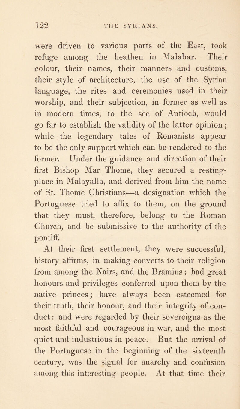 THE SYRIANS. were driven to various parts of the East, took refuge among the heathen in Malabar. Their colour, their names, their manners and customs, their style of architecture, the use of the Syrian language, the rites and ceremonies used in their worship, and their subjection, in former as well as in modern times, to the see of Antioch, would go far to establish the validity of the latter opinion; while the legendary tales of Romanists appear to be the only support which can be rendered to the former. Under the guidance and direction of their first Bishop Mar Thome, they secured a resting- place in Malayalla, and derived from him the name of St. Thome Christians—a designation which the Portuguese tried to affix to them, on the ground that they must, therefore, belong to the Roman Church, and be submissive to the authority of the pontiff. At their first settlement, they were successful, history affirms, in making converts to their religion from among the Nairs, and the Bramins; had great honours and privileges conferred upon them by the native princes; have always been esteemed for their truth, their honour, and their integrity of con- duct : and were regarded by their sovereigns as the most faithful and courageous in war, and the most quiet and industrious in peace. But the arrival of the Portuguese in the beginning of the sixteenth century, was the signal for anarchy and confusion among this interesting people. At that time their