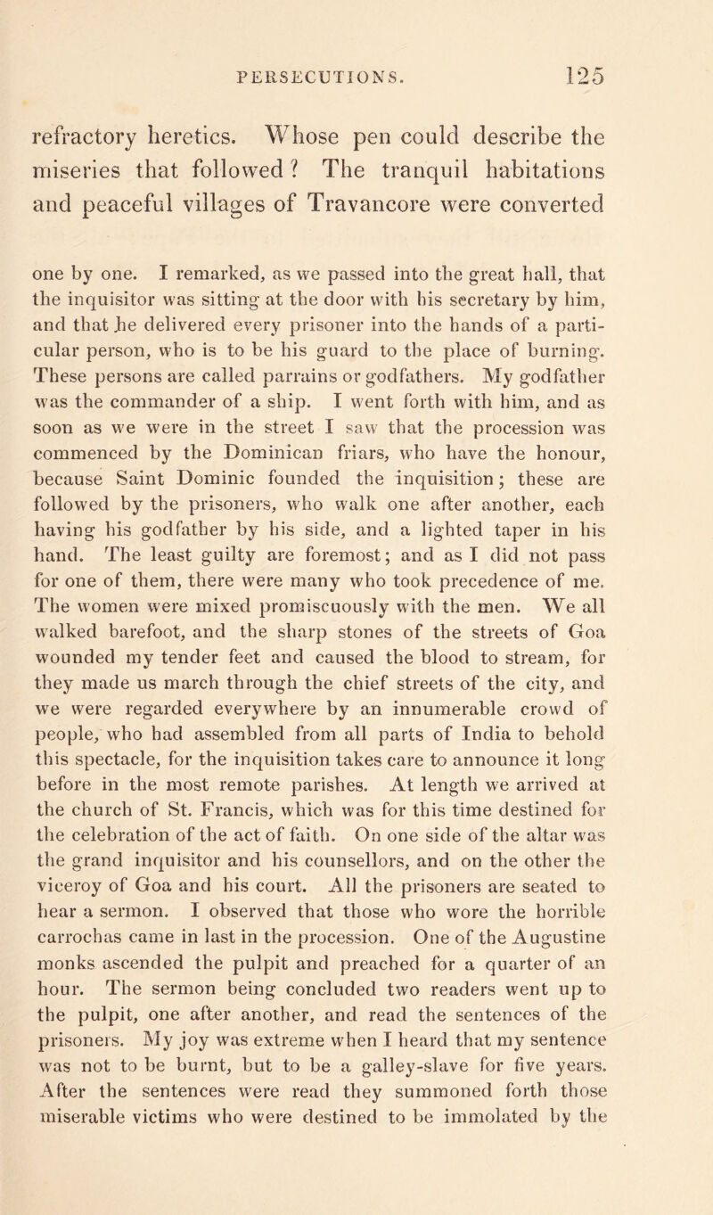 refractory heretics. Whose pen could describe the miseries that followed ? The tranquil habitations and peaceful villages of Travancore were converted one by one. I remarked, as vve passed into the great ball, that the inquisitor was sitting at the door with his secretary by him, and that be delivered every prisoner into the hands of a parti- cular person, who is to be his guard to the place of burning. These persons are called parrains or godfathers. My godfather was the commander of a ship. I went forth with him, and as soon as we were in the street I saw that the procession was commenced by the Dominican friars, who have the honour, because Saint Dominic founded the inquisition; these are followed by the prisoners, who walk one after another, each having his godfather by his side, and a lighted taper in his hand. The least guilty are foremost; and as I did not pass for one of them, there were many who took precedence of me. The women were mixed promiscuously with the men. We all walked barefoot, and the sharp stones of the streets of Goa wounded my tender feet and caused the blood to stream, for they made us march through the chief streets of the city, and we were regarded everywhere by an innumerable crowd of people, who had assembled from all parts of India to behold this spectacle, for the inquisition takes care to announce it long before in the most remote parishes. At length we arrived at the church of St. Francis, which was for this time destined for the celebration of the act of faith. On one side of the altar was the grand inquisitor and his counsellors, and on the other the viceroy of Goa and his court. All the prisoners are seated to hear a sermon. I observed that those who wore the horrible carrochas came in last in the procession. One of the Augustine monks ascended the pulpit and preached for a quarter of an hour. The sermon being concluded two readers went up to the pulpit, one after another, and read the sentences of the prisoners. My joy was extreme when I heard that my sentence was not to be burnt, but to be a galley-slave for five years. After the sentences were read they summoned forth those miserable victims who were destined to be immolated by the