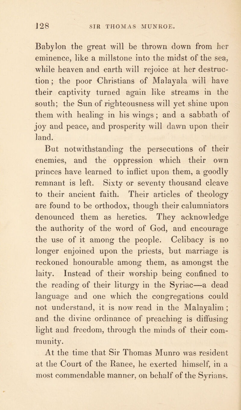 Babylon the great will be thrown down from her eminence, like a millstone into the midst of the sea, while heaven and earth will rejoice at her destruc- tion ; the poor Christians of Malayala will have their captivity turned again like streams in the south; the Sun of righteousness will yet shine upon them with healing in his wings; and a sabbath of joy and peace, and prosperity will dawn upon their land. But notwithstanding the persecutions of their enemies, and the oppression which their own princes have learned to inflict upon them, a goodly remnant is left. Sixty or seventy thousand cleave to their ancient faith. Their articles of theology are found to be orthodox, though their calumniators denounced them as heretics. They acknowledge the authority of the word of God, and encourage the use of it among the people. Celibacy is no longer enjoined upon the priests, but marriage is reckoned honourable among them, as amongst the laity. Instead of their worship being confined to the reading of their liturgy in the Syriac—a dead language and one which the congregations could not understand, it is now read in the Malayalim ; and the divine ordinance of preaching is diffusing light and freedom, through the minds of their com- munity. At the time that Sir Thomas Munro was resident at the Court of the Ranee, he exerted himself, in a most commendable manner, on behalf of the Syrians.