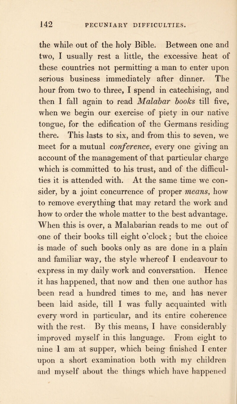 the while out of the holy Bible. Between one and two, I usually rest a little, the excessive heat of these countries not permitting a man to enter upon serious business immediately after dinner. The hour from two to three, I spend in catechising, and then I fall again to read Malabar books till five, when we begin our exercise of piety in our native tongue, for the edification of the Germans residing there. This lasts to six, and from this to seven, we meet for a mutual conference, every one giving an account of the management of that particular charge which is committed to his trust, and of the difficul- ties it is attended with. At the same time we con- sider, by a joint concurrence of proper means, how to remove everything that may retard the work and how to order the whole matter to the best advantage. When this is over, a Malabarian reads to me out of one of their books till eight o’clock; but the choice is made of such books only as are done in a plain and familiar way, the style whereof I endeavour to express in my daily work and conversation. Hence it has happened, that now and then one author has been read a hundred times to me, and has never been laid aside, till I was fully acquainted with every word in particular, and its entire coherence with the rest. By this means, I have considerably improved myself in this language. From eight to nine 1 am at supper, which being finished I enter upon a short examination both with my children and myself about the things which have happened