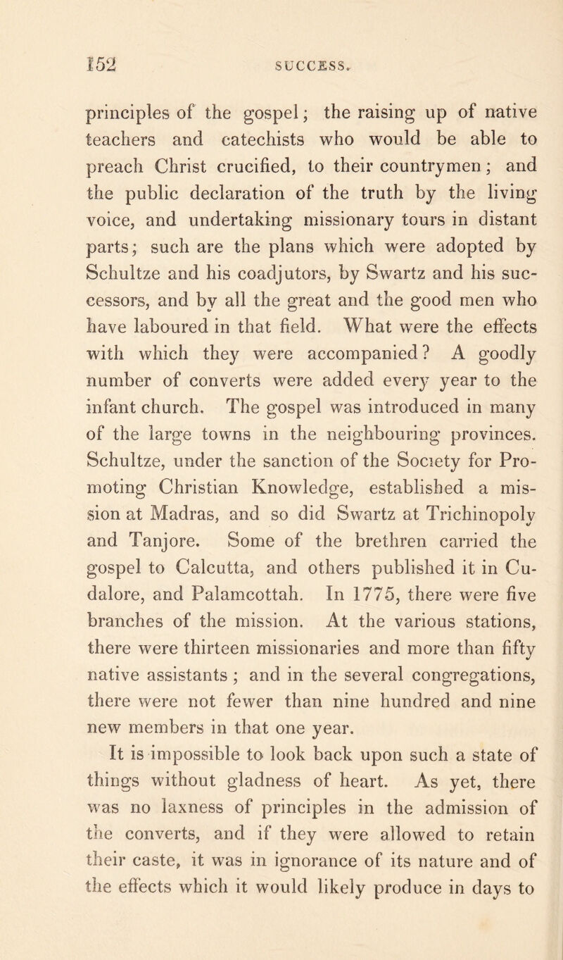 principles of the gospel; the raising up of native teachers and catechists who would be able to preach Christ crucified, to their countrymen ; and the public declaration of the truth by the living voice, and undertaking missionary tours in distant parts; such are the plans which were adopted by Schultze and his coadjutors, by Swartz and his suc- cessors, and by all the great and the good men who have laboured in that field. What were the effects with which they were accompanied ? A goodly number of converts were added every year to the infant church. The gospel was introduced in many of the large towns in the neighbouring provinces. Schultze, under the sanction of the Society for Pro- moting Christian Knowledge, established a mis- sion at Madras, and so did Swartz at Trichinopoly and Tanjore. Some of the brethren carried the gospel to Calcutta, and others published it in Cu- dalore, and Palamcottah. In 1775, there were five branches of the mission. At the various stations, there were thirteen missionaries and more than fifty native assistants ; and in the several congregations, there were not fewer than nine hundred and nine new members in that one year. It is impossible to look back upon such a state of things without gladness of heart. As yet, there was no laxness of principles in the admission of the converts, and if they were allowed to retain their caste, it was in ignorance of its nature and of the effects which it would likely produce in days to