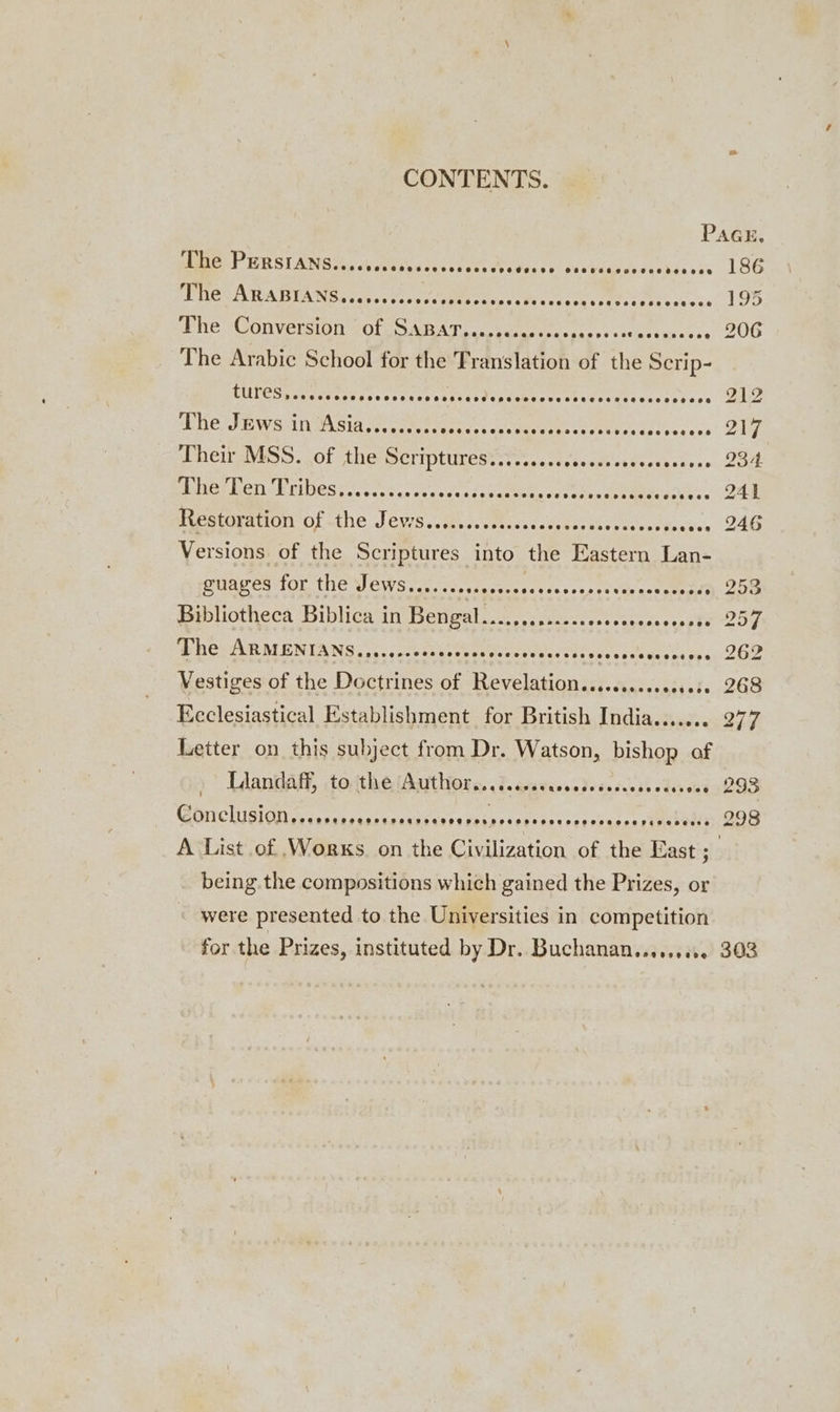 perl KRSEANGIC, a areas dey cate Mates WN selas bon ahda ce PMET A WA BUA ecb c tt sss cM ehee te Be yac te setts riche os nie Conversion tole SNEAT. «semen cr hag cds The Arabic School for the Translation of the Scrip- Pie UF Aten sia Jorg tee setne ss vcs em asiee Ch eras Sate cs ce herr sViSS. (of the Scriptures ystes.sccroocss cu deees ots HenGs eeri cE NOES c.. bo. bce rece ca ts cceehhe samt tes eee ees Restoration Of the J eurs. eee ema res eae ee an Versions of the Scriptures into the Eastern Lan- gitavcarton the VeGWssct. chess. si4 scores th vas oot emeatt Bibliotheca Biblica in Bengat....,...:12.&lt;seseccesesesess WHCHIURM ENIANS 2.0. ccecertseuuedsena dees Case sacs Wises oye Vestiges of the Doctrines of Revelation........scecsess Ecclesiastical Establishment for British India....... Letter on this subject from Dr. Watson, bishop of Lhandaly, tocthe (Aston. i. ciaeacsstececcess odes ses Berets a. . Gp eee ee POSH HCO HHEHEESEHSCOHROESE HER ESEESe being. the compositions which gained the Prizes, or were presented to the Universities in competition for the Prizes, instituted by Dr. Buchanan......00 186 195 206 212 217 23-4 241 246 253 257 262 268 277 293 298 303