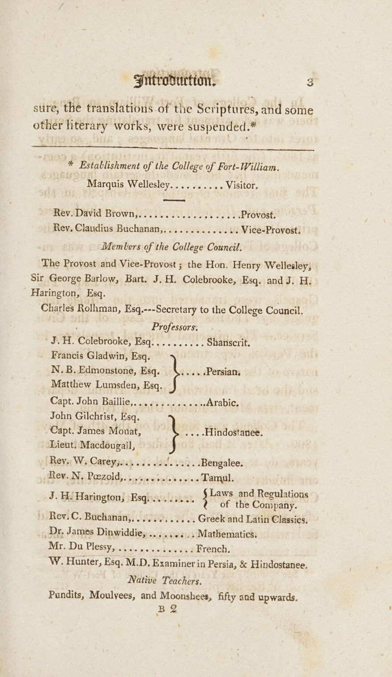 sire, the translations of the SoAiptures, and some other literary works, were suspended.  * Establishment of the College of Fort-William. Marquis Wellesley.......... Visitor, Rev David Brownss i. ok, Provost. Rev, Ciaudius Buchanan,............ .. Vice-Provost. | Memters of the College Council. The Provost and Vice-Provost ; the Hon. Henry Wellesley, Sir George Barlow, Bart. J. H. Colebrooke, Esq. and J. H. Harington, Esq. Charles Rolhman, Esq. --- Secretary to the College Council. Professors. * NTT. Cotebrookeé, Bsqi oo... ee, Shanscrit. Francis Gladwin, Esq. N.B.Edmonstone, Esq. \..... Persian; Matthew Lumsden, Esq. Capt. John Baillie,. .. ¢54 01 0 00% Arabic. John Gilchrist, Esq. Capt. James Mouat, » ... -Hindostanee. Lieut. Macdougail, Rev. W, Careyjiii....2. '. .....Bengalee. (Hite. Wi, Poezold,. basiearoied veie.2 Tamu. | J. H. Harington, Esquee. seu. wads penne ay Rev.C. Buthatiany; 8272. Fi Sk Greek and Latin Classies, _Dr, James Dinwiddie, .......... Mathematics: | Tis PCR rk i French, | W. Hunter, Esq. M.D. Examiner in Persia, &amp; Hindostanee. Native Teachers, Pundits, Moulyees, and Moonshees, fifty and upwards. BQ