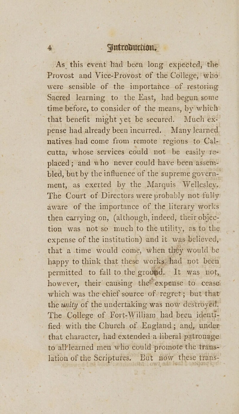 dg sk | Fntrowuction, ‘As this event had been long expected, the Provost and Vice-Provost of the College, who were sensible of the importance of restoring Sacred learning to the East, had begun some time before, to consider of the means, by which» pense had already been incurred. Many learned natives had come from remote regions to Cal- cutta, whose services could not be easily ore- bled, but by the influence of the supreme govern-_ ment, as exerted by the Marquis ‘Wellesley, The Court of Directors were probably not fully: aware of the importance of the literary works then carrying on, (although, indeed, their objec- tion was not so much to the utility, as to the expense of the institution) and it was believed, that a time would come, when they would be happy to think that these works. en not been however, their’ causing the expense to. cease’ which was the-chief source of regret; but that the unity of the undertaking was now destroyett: The College of Fort-William. had been identi- fied with the Church of England; and, under that character, had extended-a liberal patronage to alllearned men who could ‘promote the trans- lation of the Scriptures. But Row these. trans-