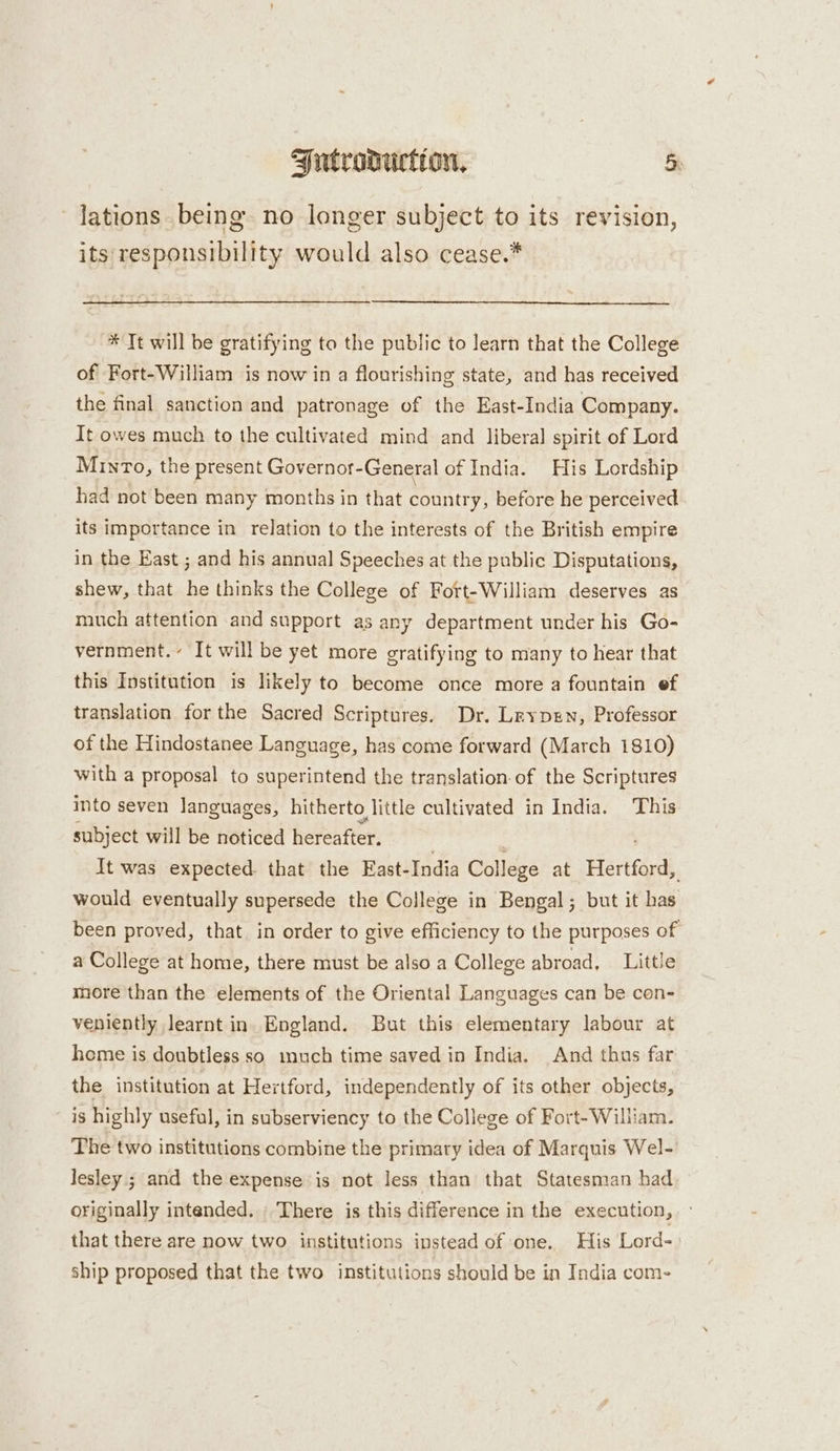 lations being. no longer subject to its revision, its responsibility would also cease.* * Tt will be gratifying to the public to learn that the College of Fort-William is now in a flourishing state, and has received the final sanction and patronage of the East-India Company. It owes much to the cultivated mind and liberal spirit of Lord Mryvo, the present Governot- General of India. His Lordship had not been many months in that country, before he perceived its importance in relation to the interests of the British empire in the East ; and his annual Speeches at the public Disputations, shew, that he thinks the College of Fort-William deserves as much attention and support as any department under his Go- vernment.- It will be yet more gratifying to many to hear that this Institution is likely to become once more a fountain ef translation for the Sacred Scriptures. Dr. Leypen, Professor of the Hindostanee Language, has come forward (March 1810) with a proposal to superintend the translation-of the Scriptures into seven languages, hitherto little cultivated in India. This subject will be noticed hereafter, It was expected. that the East- India College at Hertford, ) would eventually supersede the College in Bengal; but it has been proved, that. in order to give efficiency to the purposes of a College at home, there must be also a College abroad, Little more than the elements of the Oriental Languages can be con- veniently learnt in. England. But this elementary labour at home is doubtless so much time saved in India. And thus far the institution at Hertford, independently of its other objects, - is highly useful, in subserviency to the College of Fort-William. The two institutions combine the primary idea of Marquis Wel-' lesley ; and the expense is not less than that Statesman had originally intended. | There is this difference in the execution, that there are now two institutions instead of one. His Lord-) ship proposed that the two institutions should be in India com-