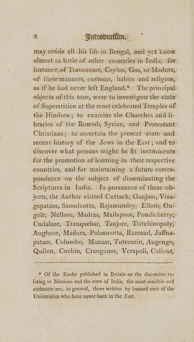 may reside all his life in Bengal, and yet know almost as little of other countries'in India;* for instance, of Travancore, Ceylon, Goa, or Madura, -of their manners, customs, habits and religion, as if he had never left England.* The principal objects ofthis tour, were to investigate the state of Superstition at the most celebrated Temples of the Hindoos; to examine the Churches and li- braries of the Romish, Syrian, and Protestant: Christians; to ascertain the present ‘state and recent history of the Jews in the East; and to discover what persons might be fit instruments’ for the promotion of learning in their respective countries, and for maintaining a future corres- pondence on the subject of disseminating the Scriptures'in India. - In pursuance of these ob- jects, the Author visited Cuttack, Ganjam, Visa- gapatam, Samulcotta, Rajamundry, Ellore; On- gole, Nellore, Madras, Mailapoor, Pondicherry, Cudalore, Tranquebar, Tanjore, Tritchinopoly, Aughoor, ‘Madura, Palamcotta, Ramnad, Jaffna- patam, Columbo, Manaar, Tutecorin, Augengo, Quilon, Cochin, Cranganor, Verapoli, Calicut, .* Of the Books published in Britain on the discussion re- lating to Missions and the state of India, the most sensible and authentic are, in general, those written by learned men of the Universities who have never been in the East.